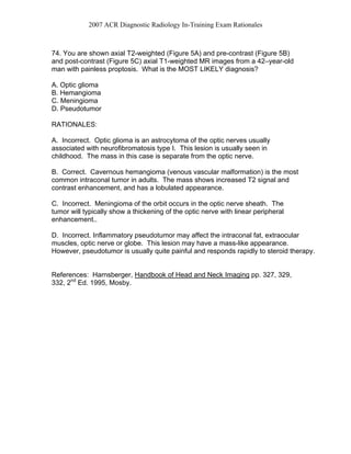 2007 ACR Diagnostic Radiology In-Training Exam Rationales
74. You are shown axial T2-weighted (Figure 5A) and pre-contrast (Figure 5B)
and post-contrast (Figure 5C) axial T1-weighted MR images from a 42–year-old
man with painless proptosis. What is the MOST LIKELY diagnosis?
A. Optic glioma
B. Hemangioma
C. Meningioma
D. Pseudotumor
RATIONALES:
A. Incorrect. Optic glioma is an astrocytoma of the optic nerves usually
associated with neurofibromatosis type I. This lesion is usually seen in
childhood. The mass in this case is separate from the optic nerve.
B. Correct. Cavernous hemangioma (venous vascular malformation) is the most
common intraconal tumor in adults. The mass shows increased T2 signal and
contrast enhancement, and has a lobulated appearance.
C. Incorrect. Meningioma of the orbit occurs in the optic nerve sheath. The
tumor will typically show a thickening of the optic nerve with linear peripheral
enhancement..
D. Incorrect. Inflammatory pseudotumor may affect the intraconal fat, extraocular
muscles, optic nerve or globe. This lesion may have a mass-like appearance.
However, pseudotumor is usually quite painful and responds rapidly to steroid therapy.
References: Harnsberger, Handbook of Head and Neck Imaging pp. 327, 329,
332, 2nd
Ed. 1995, Mosby.
 