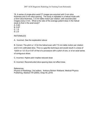 2007 ACR Diagnostic Radiology In-Training Exam Rationales
76. A series of single-slice axial CT images are acquired with 5 mm slice
thickness and 5 mm slice spacing. The study is repeated in a helical mode with
a 5mm slice thickness, 7.5 mm table motion per rotation, with reconstructed
images every 2 mm. What is the ratio of the average patient dose in the helical
study to that in the axial study?
A. 0.40
B. 0.67
C. 1.5
D. 2.5
RATIONALES:
A. Incorrect. See the explanation above
B. Correct. The pitch is 1.5 for the helical scan with 7.5 mm table motion per rotation
and 5 mm collimated slice. This is a gap-like technique and would result in a dose of
1/pitch or 1/(1.5) or 0.67 of that of a procedure with a pitch of one, or of an axial series
of contiguous slices.
C. Incorrect. Higher pitch implies reduced dose
D. Incorrect. Reconstructed slice spacing does not affect dose.
References:
Physics of Radiology, 2nd edition. Anthony Brinton Wolbarst, Medical Physics
Publishing, Madison WI (2005), Chap 40, p418.
 