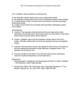 2007 ACR Diagnostic Radiology In-Training Exam Rationales
125. A didelphic uterus appears on ultrasound as:
A. two separate unfused uterine horns and a single uterine body.
B. two separate unfused uterine horns and two separate unfused uterine bodies.
C. a normal uterine contour of uterine horns and body but with two separated
endometrial canals.
D. a single normal uterine horn and body with secondary rudimentary uterine
horn present.
RATIONALES:
A. Incorrect. Two separate unfused uterine horns and singe uterine body
describes a bicornuate uterus. Bicornuate uterus can have fusion of the entire
uterine body or just the lower uterine segment.
B. Correct. Didelphic uterus has two separate unfused uterine horns and
bodies. Clinically, patient also can have two separate cervices and septated
vagina.
C. Incorrect. Normal uterine contour with regards to uterine horns and body but
with two separated endometrial canals describes a septated uterus. The
septation can be thick or thin.
D. Incorrect. Single normal uterine horn and body with second rudimentary
uterine horn present describes a unicornuate uterus.
References:
1. Ultrasonography in Obstetrics and Gynecology by Peter W. Callen. Publisher
– W B Saunders. 2000, Page 824-828.
2. Rumack CM, Wilson SR, Charboneau JW. Diagnostic Ultrasound. 3rd
ed.
Mosby Yearbook Inc., St. Louis, MO. 2005, Page 534-538.
 