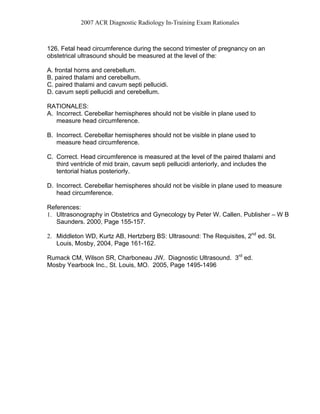 2007 ACR Diagnostic Radiology In-Training Exam Rationales
126. Fetal head circumference during the second trimester of pregnancy on an
obstetrical ultrasound should be measured at the level of the:
A. frontal horns and cerebellum.
B. paired thalami and cerebellum.
C. paired thalami and cavum septi pellucidi.
D. cavum septi pellucidi and cerebellum.
RATIONALES:
A. Incorrect. Cerebellar hemispheres should not be visible in plane used to
measure head circumference.
B. Incorrect. Cerebellar hemispheres should not be visible in plane used to
measure head circumference.
C. Correct. Head circumference is measured at the level of the paired thalami and
third ventricle of mid brain, cavum septi pellucidi anteriorly, and includes the
tentorial hiatus posteriorly.
D. Incorrect. Cerebellar hemispheres should not be visible in plane used to measure
head circumference.
References:
1. Ultrasonography in Obstetrics and Gynecology by Peter W. Callen. Publisher – W B
Saunders. 2000, Page 155-157.
2. Middleton WD, Kurtz AB, Hertzberg BS: Ultrasound: The Requisites, 2nd
ed. St.
Louis, Mosby, 2004, Page 161-162.
Rumack CM, Wilson SR, Charboneau JW. Diagnostic Ultrasound. 3rd
ed.
Mosby Yearbook Inc., St. Louis, MO. 2005, Page 1495-1496
 