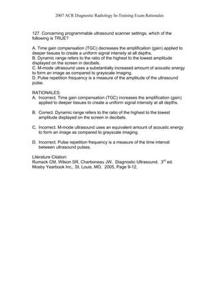 2007 ACR Diagnostic Radiology In-Training Exam Rationales
127. Concerning programmable ultrasound scanner settings, which of the
following is TRUE?
A. Time gain compensation (TGC) decreases the amplification (gain) applied to
deeper tissues to create a uniform signal intensity at all depths.
B. Dynamic range refers to the ratio of the highest to the lowest amplitude
displayed on the screen in decibels.
C. M-mode ultrasound uses a substantially increased amount of acoustic energy
to form an image as compared to grayscale imaging.
D. Pulse repetition frequency is a measure of the amplitude of the ultrasound
pulse.
RATIONALES:
A. Incorrect. Time gain compensation (TGC) increases the amplification (gain)
applied to deeper tissues to create a uniform signal intensity at all depths.
B. Correct. Dynamic range refers to the ratio of the highest to the lowest
amplitude displayed on the screen in decibels.
C. Incorrect. M-mode ultrasound uses an equivalent amount of acoustic energy
to form an image as compared to grayscale imaging.
D. Incorrect. Pulse repetition frequency is a measure of the time interval
between ultrasound pulses.
Literature Citation:
Rumack CM, Wilson SR, Charboneau JW. Diagnostic Ultrasound. 3rd
ed.
Mosby Yearbook Inc., St. Louis, MO. 2005, Page 9-12.
 