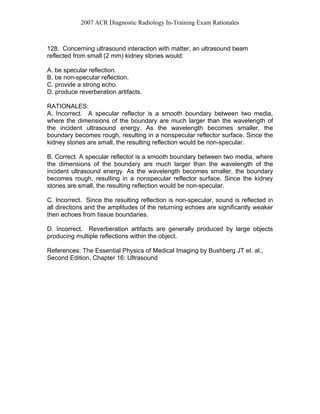 2007 ACR Diagnostic Radiology In-Training Exam Rationales
128. Concerning ultrasound interaction with matter, an ultrasound beam
reflected from small (2 mm) kidney stones would:
A. be specular reflection.
B. be non-specular reflection.
C. provide a strong echo.
D. produce reverberation artifacts.
RATIONALES:
A. Incorrect. A specular reflector is a smooth boundary between two media,
where the dimensions of the boundary are much larger than the wavelength of
the incident ultrasound energy. As the wavelength becomes smaller, the
boundary becomes rough, resulting in a nonspecular reflector surface. Since the
kidney stones are small, the resulting reflection would be non-specular.
B. Correct. A specular reflector is a smooth boundary between two media, where
the dimensions of the boundary are much larger than the wavelength of the
incident ultrasound energy. As the wavelength becomes smaller, the boundary
becomes rough, resulting in a nonspecular reflector surface. Since the kidney
stones are small, the resulting reflection would be non-specular.
C. Incorrect. Since the resulting reflection is non-specular, sound is reflected in
all directions and the amplitudes of the returning echoes are significantly weaker
then echoes from tissue boundaries.
D. Incorrect. Reverberation artifacts are generally produced by large objects
producing multiple reflections within the object.
References: The Essential Physics of Medical Imaging by Bushberg JT et. al.,
Second Edition, Chapter 16: Ultrasound
 