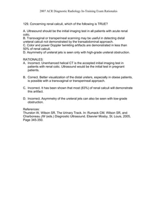 2007 ACR Diagnostic Radiology In-Training Exam Rationales
129. Concerning renal calculi, which of the following is TRUE?
A. Ultrasound should be the initial imaging test in all patients with acute renal
colic.
B. Transvaginal or transperineal scanning may be useful in detecting distal
ureteral calculi not demonstrated by the transabdominal approach.
C. Color and power Doppler twinkling artifacts are demonstrated in less than
50% of renal calculi.
D. Asymmetry of ureteral jets is seen only with high-grade ureteral obstruction.
RATIONALES:
A. Incorrect. Unenhanced helical CT is the accepted initial imaging test in
patients with renal colic. Ultrasound would be the initial test in pregnant
patients.
B. Correct. Better visualization of the distal ureters, especially in obese patients,
is possible with a transvaginal or transperineal approach.
C. Incorrect. It has been shown that most (83%) of renal calculi will demonstrate
this artifact.
D. Incorrect. Asymmetry of the ureteral jets can also be seen with low-grade
obstruction.
References:
Thurston W, Wilson SR. The Urinary Track. In: Rumack CM, Wilson SR, and
Charboneau JW (eds.) Diagnostic Ultrasound. Elsevier Mosby, St. Louis, 2005,
Page 345-350.
 