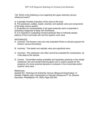 2007 ACR Diagnostic Radiology In-Training Exam Rationales
132. Which of the following is true regarding the upper extremity venous
ultrasound exam?
A. It typically includes evaluation of the veins to the wrist.
B. The subclavian, axillary, basilic, brachial, and cephalic veins are components
of the deep venous system.
C. Evaluation for compressibility of all upper-extremity veins is essential in
excluding a diagnosis of deep vein thrombosis.
D. It is important in evaluating normal subclavian flow to indirectly assess
patency of the innominate vein and the superior vena cava.
RATIONALES:
A. Incorrect. The forearm veins are only evaluated if there is clinical suspicion for
forearm venous thrombosis.
B. Incorrect. The basilic and cephalic veins are superficial veins.
C. Incorrect.. The subclavian vein often cannot be evaluated for compression, as
it lies deep to the clavicle.
D. Correct. Transmitted cardiac pulsatility and respiratory phasicity in the medial
subclavian vein and caudal internal jugular vein is used to assess for the
presence of a more proximal stenosis or occlusion in the innominate and/or
superior vena cava.
References:
Zwiebel WJ. Technique for Extremity Venous Ultrasound Examination. In
Zwiebel, Pellerito (eds.) Introduction to Vascular Ultrasound 5th
ed. Elsevier
Saunders, Philadelphia, PA. 2005, Page 432-435.
 