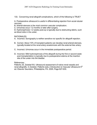 2007 ACR Diagnostic Radiology In-Training Exam Rationales
133. Concerning renal allograft complications, which of the following is TRUE?
A. Postoperative ultrasound is useful in differentiating rejection from acute tubular
necrosis.
B. Arterial stenosis is the most common vascular complication.
C. Urinomas occur 1-2 months or later after surgery.
D. Hydronephrosis 1-2 weeks post-op is typically due to obstructing debris, such
as blood clots in the ureter.
RATIONALES:
A. Incorrect. Sonography is neither sensitive nor specific for allograft rejection.
B. Correct. About 10% of transplant patients can develop renal arterial stenosis,
typically located at the renal artery anastomosis with the external iliac artery.
C. Incorrect. Urinomas occur in the immediate postoperative period.
D. Incorrect. Mild hydronephrosis of the allograft during the first or second week
post transplantation is typically due to postoperative edema at the insertion
site of the ureter into the bladder.
References:
Pellerito JS, Zwiebel WJ. Ultrasound assessment of native renal vessels and
renal allografts. In Zwiebel, Pellerito (eds.) Introduction to Vascular Ultrasound 5th
ed. Elsevier Saunders, Philadelphia, PA. 2005, Page 627-630.
 