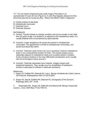 2007 ACR Diagnostic Radiology In-Training Exam Rationales
117. You are shown longitudinal gray scale image of the testis in an
asymptomatic 57 year old man (Figure 2). A color flow Doppler ultrasound of the
abnormal area did not reveal any flow. What is the MOST LIKELY diagnosis?
A. Tubular ectasia of rete testis
B. Intratesticular varicocele
C. Testicular tumor
D. Testicular abscess
RATIONALES:
A. Correct. Tubular ectasia is a benign condition and occurs usually in men older
than 55 years of age. It is located in or adjacent to the mediastinum testis. It is
usually bilateral and is accompanied by spermatocele.
B. Incorrect. Larger serpiginous structures are present in intratesticular
varicoceles. The appearance is similar to extratesticular varicoceles, and
would have blood flow within.
C. Incorrect. Testicular cystic tumors can occur anywhere; however mediastinum
testis is not a characteristic location for them. The tubular ectasia occurs
classically adjacent to mediastinum testis and is postero-lateral in location.
Cystic immature teratoma is the main differential consideration and it usually
has rind of echogenic tissue around it.
D. Incorrect. Testicular abscesses have irregular, shaggy margins with
peripheral hyperemia. They usually occur as complication of epididymo-
orchitis or secondary to infection in testicular hematoma.
References:
1. Dogra VS, Gottlieb RH, Deborah RJ, Liao L. Benign Intratesticular Cystic Lesions:
US Features. Radiographics 2001;21:S273-S281.
2. Dogra VS, Oka M, Gottlieb RH, Deborah RJ. Sonography of the Scrotum.
Radiology 2003; 227: 18-36.
3. Rubenstein RA, Dogra VS, Seftel AD and Resnick MI. Benign Intrascrotal
Lesions. J Urol. 2004 May;171(5):1765-72.
 