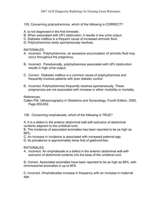 2007 ACR Diagnostic Radiology In-Training Exam Rationales
135. Concerning polyhydramnios, which of the following is CORRECT?
A. Is not diagnosed in the first trimester.
B. When associated with UPJ obstruction, it results in low urine output.
C. Diabetes mellitus is a frequent cause of increased amniotic fluid.
D. Polyhydramnios rarely spontaneously resolves.
RATIONALES:
A. Incorrect. Polyhydramnios, an excessive accumulation of amniotic fluid may
occur throughout the pregnancy.
B. Incorrect. Paradoxically, polyhydramnios associated with UPJ obstruction
results in high urine output.
C. Correct. Diabetes mellitus is a common cause of polyhydramnios and
frequently involves patients with poor diabetic control.
D. Incorrect. Polyhydramnios frequently resolves spontaneously. These
pregnancies are not associated with increase in either morbidity or mortality.
References:
Callen PW. Ultrasonography in Obstetrics and Gynecology, Fourth Edition, 2000,
Page 650-652.
136. Concerning omphalocele, which of the following is TRUE?
A. It is a defect in the anterior abdominal wall with extrusion of abdominal
contents adjacent to the umbilical cord.
B. The incidence of associated anomalies has been reported to be as high as
88%.
C. An increase in incidence is associated with increased paternal age.
D. Its prevalence is approximately twice that of gastroschisis.
RATIONALES:
A. Incorrect. An omphalocele is a defect in the anterior abdominal wall with
extrusion of abdominal contents into the base of the umbilical cord.
B. Correct. Associated anomalies have been reported to be as high as 88%, with
chromosomal anomalies in up to 60%
C. Incorrect. Omphaloceles increase in frequency with an increase in maternal
age.
 