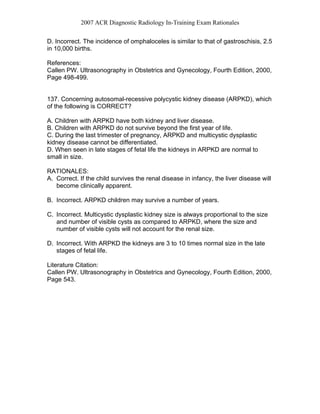 2007 ACR Diagnostic Radiology In-Training Exam Rationales
D. Incorrect. The incidence of omphaloceles is similar to that of gastroschisis, 2.5
in 10,000 births.
References:
Callen PW. Ultrasonography in Obstetrics and Gynecology, Fourth Edition, 2000,
Page 498-499.
137. Concerning autosomal-recessive polycystic kidney disease (ARPKD), which
of the following is CORRECT?
A. Children with ARPKD have both kidney and liver disease.
B. Children with ARPKD do not survive beyond the first year of life.
C. During the last trimester of pregnancy, ARPKD and multicystic dysplastic
kidney disease cannot be differentiated.
D. When seen in late stages of fetal life the kidneys in ARPKD are normal to
small in size.
RATIONALES:
A. Correct. If the child survives the renal disease in infancy, the liver disease will
become clinically apparent.
B. Incorrect. ARPKD children may survive a number of years.
C. Incorrect. Multicystic dysplastic kidney size is always proportional to the size
and number of visible cysts as compared to ARPKD, where the size and
number of visible cysts will not account for the renal size.
D. Incorrect. With ARPKD the kidneys are 3 to 10 times normal size in the late
stages of fetal life.
Literature Citation:
Callen PW. Ultrasonography in Obstetrics and Gynecology, Fourth Edition, 2000,
Page 543.
 