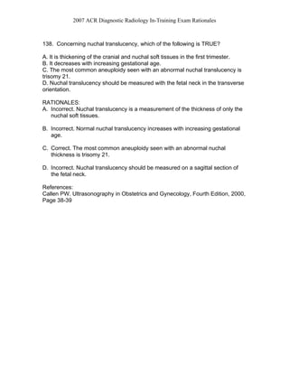 2007 ACR Diagnostic Radiology In-Training Exam Rationales
138. Concerning nuchal translucency, which of the following is TRUE?
A. It is thickening of the cranial and nuchal soft tissues in the first trimester.
B. It decreases with increasing gestational age.
C. The most common aneuploidy seen with an abnormal nuchal translucency is
trisomy 21.
D. Nuchal translucency should be measured with the fetal neck in the transverse
orientation.
RATIONALES:
A. Incorrect. Nuchal translucency is a measurement of the thickness of only the
nuchal soft tissues.
B. Incorrect. Normal nuchal translucency increases with increasing gestational
age.
C. Correct. The most common aneuploidy seen with an abnormal nuchal
thickness is trisomy 21.
D. Incorrect. Nuchal translucency should be measured on a sagittal section of
the fetal neck.
References:
Callen PW. Ultrasonography in Obstetrics and Gynecology, Fourth Edition, 2000,
Page 38-39
 