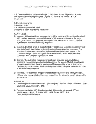 2007 ACR Diagnostic Radiology In-Training Exam Rationales
118. You are shown a transverse image of the uterus from a 24-year-old woman
with a positive urine pregnancy test (Figure 3). What is the MOST LIKELY
diagnosis?
A. Ectopic pregnancy
B. Blighted ovum
C. Complete hydatidiform mole
D. Normal 8-week intrauterine pregnancy
RATIONALES:
A. Incorrect. Although ectopic pregnancy should be considered in any female patient
with positive pregnancy test and absence of intrauterine pregnancy, the large
echogenic mass occupying the central portion of uterus would make complete
hydatidiform mole the most likely diagnosis.
B. Incorrect. Blighted ovum is characterized by gestational sac without an embryonic
pole but of such size that an embryonic pole/yolk sac would be expected. The
submitted image demonstrated multiple small intrauterine cystic areas in the
context of a large central echogenic intrauterine mass, which would be more
consistent with complete hydatidiform mole.
C. Correct. The submitted image demonstrates an enlarged uterus with large
echogenic mass occupying the central portion of the uterus. Multiple small cystic
areas are present and there is no discernable endometrial stripe or fetal parts.
Considering this appearance and clinical presentation, complete hydatidiform mole
is the most likely diagnosis.
D. Incorrect. The submitted image demonstrates no evidence of a embryonic pole,
which would be expected at 8 weeks. In addition, the uterus is grossly abnormal in
appearance.
References:
1. Ultrasonography in Obstetrics and Gynecology by Peter W. Callen. Publisher – W B
Saunders. 2000, Pages 847-848.
2. Rumack CM, Wilson SR, Charboneau JW. Diagnostic Ultrasound. 3rd
ed.
Mosby Yearbook Inc., St. Louis, MO. 2005, Pages 1576-1578.
Complete hydatidiform mole
 