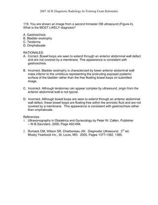2007 ACR Diagnostic Radiology In-Training Exam Rationales
119. You are shown an image from a second trimester OB ultrasound (Figure 4).
What is the MOST LIKELY diagnosis?
A. Gastroschisis
B. Bladder exstrophy
C. Teratoma
D. Omphalocele
RATIONALES:
A. Correct. Bowel loops are seen to extend through an anterior abdominal wall defect
and are not covered by a membrane. This appearance is consistent with
gastroschisis.
B. Incorrect. Bladder exstrophy is characterized by lower anterior abdominal wall
mass inferior to the umbilicus representing the protruding exposed posterior
surface of the bladder rather than the free floating bowel loops on submitted
image.
C. Incorrect. Although teratomas can appear complex by ultrasound, origin from the
anterior abdominal wall is not typical.
D. Incorrect. Although bowel loops are seen to extend through an anterior abdominal
wall defect, these bowel loops are floating free within the amniotic fluid and are not
covered by a membrane. This appearance is consistent with gastroschisis rather
than omphalocele.
References:
1. Ultrasonography in Obstetrics and Gynecology by Peter W. Callen. Publisher
– W B Saunders. 2000, Page 492-494.
2. Rumack CM, Wilson SR, Charboneau JW. Diagnostic Ultrasound. 3rd
ed.
Mosby Yearbook Inc., St. Louis, MO. 2005, Pages 1377-1382, 1385.
 