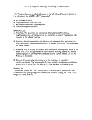 2007 ACR Diagnostic Radiology In-Training Exam Rationales
120. You are shown a longitudinal image of the left kidney (Figure 5). Which of
the following is the MOST LIKELY diagnosis?
A. Normal examination
B. Emphysematous pyelonephritis
C. Xanthogranulomatous pyelonephritis
D. Medullary nephrocalcinosis
RATIONALES:
A. Incorrect. The pyramids are echogenic, characteristic of medullary
nephrocalcinosis. Normal pyramids are isoechoic to slightly hypoechoic with
respect to the adjacent cortex
B. Incorrect. On ultrasound the gas will produce echogenic foci with distal dirty
shadowing which obscures visualization of deeper structures. This is not seen
on these images.
C. Incorrect. This is usually associated with obstructive nephropathy, which is not
seen here. XGP is suggested with parenchymal thinning, debris in a dilated
collecting system, perinephric fluid collection and stones. These are not the
findings in this case.
D. Correct. Hyperparathyroidism is one of the etiologies of medullary
nephrocalcinosis. The sonographic findings include medullary pyramids that
are more echogenic than the adjacent cortex, as seen on these images.
References:
Thurston W, Wilson SR. The Urinary Track. In: Rumack CM, Wilson SR, and
Charboneau JW (eds.) Diagnostic Ultrasound. Elsevier Mosby, St. Louis, 2005,
Pages 337-338, and 350.
 