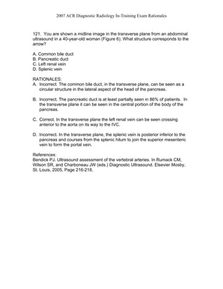 2007 ACR Diagnostic Radiology In-Training Exam Rationales
121. You are shown a midline image in the transverse plane from an abdominal
ultrasound in a 40-year-old woman (Figure 6). What structure corresponds to the
arrow?
A. Common bile duct
B. Pancreatic duct
C. Left renal vein
D. Splenic vein
RATIONALES:
A. Incorrect. The common bile duct, in the transverse plane, can be seen as a
circular structure in the lateral aspect of the head of the pancreas.
B. Incorrect. The pancreatic duct is at least partially seen in 86% of patients. In
the transverse plane it can be seen in the central portion of the body of the
pancreas.
C. Correct. In the transverse plane the left renal vein can be seen crossing
anterior to the aorta on its way to the IVC.
D. Incorrect. In the transverse plane, the splenic vein is posterior inferior to the
pancreas and courses from the splenic hilum to join the superior mesenteric
vein to form the portal vein.
References:
Bendick PJ. Ultrasound assessment of the vertebral arteries. In Rumack CM,
Wilson SR, and Charboneau JW (eds.) Diagnostic Ultrasound. Elsevier Mosby,
St. Louis, 2005, Page 216-218.
 