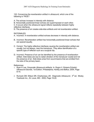 2007 ACR Diagnostic Radiology In-Training Exam Rationales
122. Concerning the reverberation artifact in ultrasound, which one of the
following is TRUE?
A. The echoes increase in intensity with distance.
B. Horizontally positioned linear echoes are superimposed on each other.
C. It occurs when the ultrasound signal reflects repeatedly between highly
reflective interfaces.
D. The presence of air creates side-lobe artifacts and not reverberation artifact.
RATIONALES:
A. Incorrect. In reverberation artifact echoes decrease in intensity with distance.
B. Incorrect. Reverberation artifact has horizontally positioned linear echoes that
are spaced equally.
C. Correct. The highly reflective interfaces causing the reverberation artifact are
usually, but not always, near the transducer. They allow identification of a
specific type of reflector such as a surgical clip.
D. Incorrect. Presence of air can be identified by the presence of reverberation
artifact. Side lobes are due to radial vibration of the transducer crystal and not
the presence of air. Side lobes arise from sound beams that are emitted from
the side of the primary beam.
References:
1. Ryan K Lee. Grayscale Ultrasound artifacts. In :Dogra V, Rubens DJ(eds):
Ultrasound Secrets. 1st Edition. Philadelphia; Hanley and Belfus; 2004, Page
8-14.
2. Rumack CM, Wilson SR, Charboneau JW. Diagnostic Ultrasound. 3rd
ed. Mosby
Yearbook Inc., St. Louis, MO. 2005, Page 19-22.
 