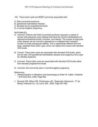 2007 ACR Diagnostic Radiology In-Training Exam Rationales
123. Theca lutein cysts are MOST commonly associated with:
A. Stein-Leventhal syndrome.
B. gestational trophoblastic disease.
C. elevated serum progesterone levels.
D. a normal singleton pregnancy.
RATIONALES:
A. Incorrect. Patients with Stein-Leventhal syndrome represent a subset of
women with polycystic ovary disease that have the clinical manifestations of
oligomenorrhea/amenorrhea, hirsutism, and obesity. The ovaries of polycystic
ovary disease can be normal in appearance or enlarged with increased
number of small subcapsular follicles. This is significantly different from the
large, septated theca lutein cysts, which can replace the ovaries with elevated
hCG levels.
B. Correct. Theca lutein cysts are associated with elevated hCG levels, which
can be seen with gestational trophoblastic disease and exogenous hCG used
for infertility treatment.
C. Incorrect. Theca lutein cysts are associated with elevated hCG levels rather
than elevated progesterone levels.
D. Incorrect. Not commonly seen in normal singleton pregnancy.
References:
1. Ultrasonography in Obstetrics and Gynecology by Peter W. Callen. Publisher
– W B Saunders. 2000, Page 863.
2. Rumack CM, Wilson SR, Charboneau JW. Diagnostic Ultrasound. 3rd
ed.
Mosby Yearbook Inc., St. Louis, MO. 2005, Page 557-558.
 