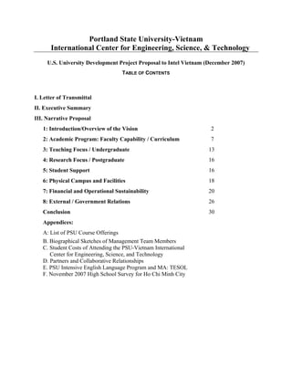 Portland State University-Vietnam
International Center for Engineering, Science, & Technology
U.S. University Development Project Proposal to Intel Vietnam (December 2007)
TABLE OF CONTENTS
I. Letter of Transmittal
II. Executive Summary
III. Narrative Proposal
1: Introduction/Overview of the Vision 2
2: Academic Program: Faculty Capability / Curriculum 7
3: Teaching Focus / Undergraduate 13
4: Research Focus / Postgraduate 16
5: Student Support 16
6: Physical Campus and Facilities 18
7: Financial and Operational Sustainability 20
8: External / Government Relations 26
Conclusion 30
Appendices:
A: List of PSU Course Offerings
B. Biographical Sketches of Management Team Members
C. Student Costs of Attending the PSU-Vietnam International
Center for Engineering, Science, and Technology
D. Partners and Collaborative Relationships
E. PSU Intensive English Language Program and MA: TESOL
F. November 2007 High School Survey for Ho Chi Minh City
 