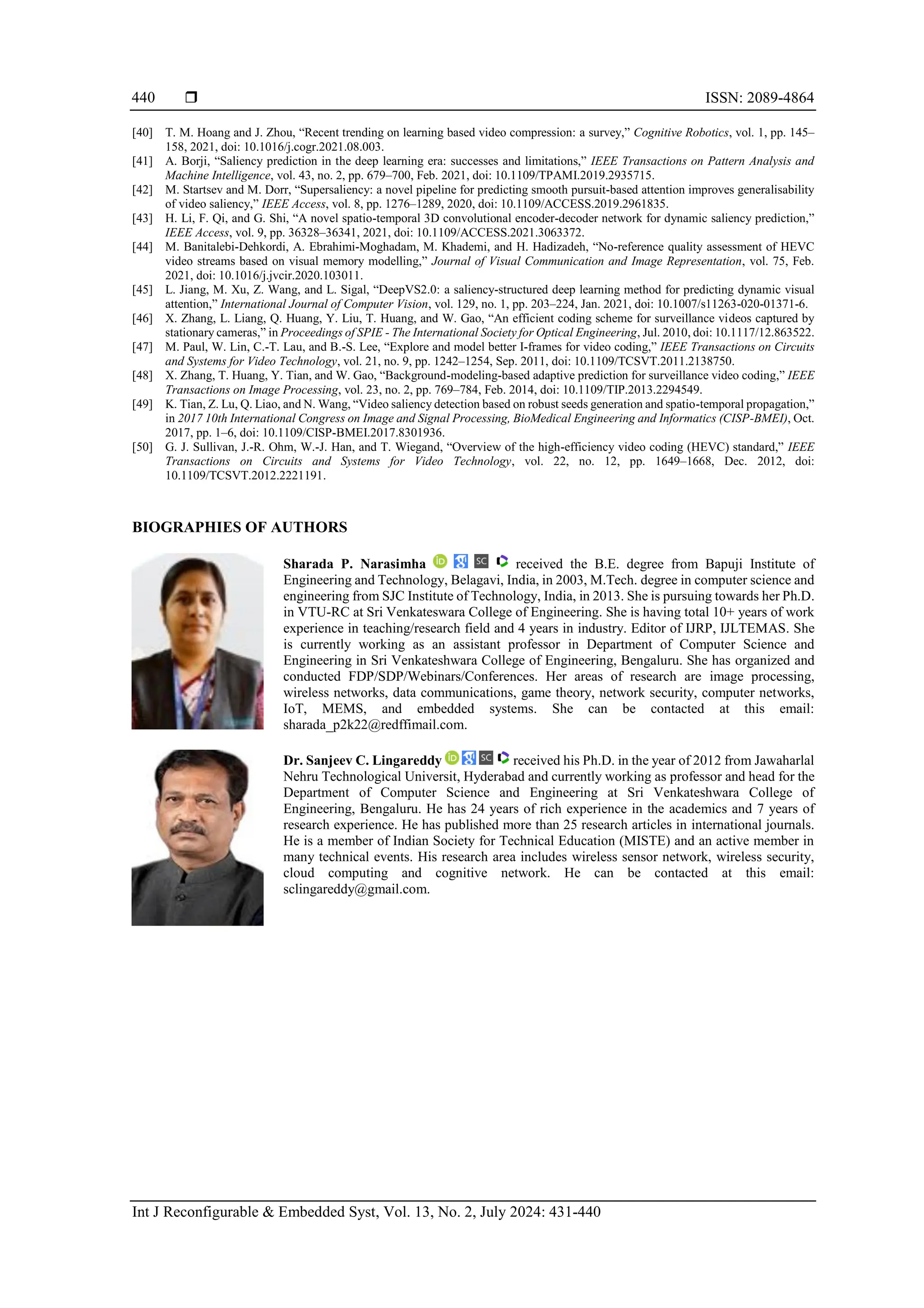  ISSN: 2089-4864 Int J Reconfigurable & Embedded Syst, Vol. 13, No. 2, July 2024: 431-440 440 [40] T. M. Hoang and J. Zhou, “Recent trending on learning based video compression: a survey,” Cognitive Robotics, vol. 1, pp. 145– 158, 2021, doi: 10.1016/j.cogr.2021.08.003. [41] A. Borji, “Saliency prediction in the deep learning era: successes and limitations,” IEEE Transactions on Pattern Analysis and Machine Intelligence, vol. 43, no. 2, pp. 679–700, Feb. 2021, doi: 10.1109/TPAMI.2019.2935715. [42] M. Startsev and M. Dorr, “Supersaliency: a novel pipeline for predicting smooth pursuit-based attention improves generalisability of video saliency,” IEEE Access, vol. 8, pp. 1276–1289, 2020, doi: 10.1109/ACCESS.2019.2961835. [43] H. Li, F. Qi, and G. Shi, “A novel spatio-temporal 3D convolutional encoder-decoder network for dynamic saliency prediction,” IEEE Access, vol. 9, pp. 36328–36341, 2021, doi: 10.1109/ACCESS.2021.3063372. [44] M. Banitalebi-Dehkordi, A. Ebrahimi-Moghadam, M. Khademi, and H. Hadizadeh, “No-reference quality assessment of HEVC video streams based on visual memory modelling,” Journal of Visual Communication and Image Representation, vol. 75, Feb. 2021, doi: 10.1016/j.jvcir.2020.103011. [45] L. Jiang, M. Xu, Z. Wang, and L. Sigal, “DeepVS2.0: a saliency-structured deep learning method for predicting dynamic visual attention,” International Journal of Computer Vision, vol. 129, no. 1, pp. 203–224, Jan. 2021, doi: 10.1007/s11263-020-01371-6. [46] X. Zhang, L. Liang, Q. Huang, Y. Liu, T. Huang, and W. Gao, “An efficient coding scheme for surveillance videos captured by stationary cameras,” in Proceedings of SPIE - The International Society for Optical Engineering, Jul. 2010, doi: 10.1117/12.863522. [47] M. Paul, W. Lin, C.-T. Lau, and B.-S. Lee, “Explore and model better I-frames for video coding,” IEEE Transactions on Circuits and Systems for Video Technology, vol. 21, no. 9, pp. 1242–1254, Sep. 2011, doi: 10.1109/TCSVT.2011.2138750. [48] X. Zhang, T. Huang, Y. Tian, and W. Gao, “Background-modeling-based adaptive prediction for surveillance video coding,” IEEE Transactions on Image Processing, vol. 23, no. 2, pp. 769–784, Feb. 2014, doi: 10.1109/TIP.2013.2294549. [49] K. Tian, Z. Lu, Q. Liao, and N. Wang, “Video saliency detection based on robust seeds generation and spatio-temporal propagation,” in 2017 10th International Congress on Image and Signal Processing, BioMedical Engineering and Informatics (CISP-BMEI), Oct. 2017, pp. 1–6, doi: 10.1109/CISP-BMEI.2017.8301936. [50] G. J. Sullivan, J.-R. Ohm, W.-J. Han, and T. Wiegand, “Overview of the high-efficiency video coding (HEVC) standard,” IEEE Transactions on Circuits and Systems for Video Technology, vol. 22, no. 12, pp. 1649–1668, Dec. 2012, doi: 10.1109/TCSVT.2012.2221191. BIOGRAPHIES OF AUTHORS Sharada P. Narasimha received the B.E. degree from Bapuji Institute of Engineering and Technology, Belagavi, India, in 2003, M.Tech. degree in computer science and engineering from SJC Institute of Technology, India, in 2013. She is pursuing towards her Ph.D. in VTU-RC at Sri Venkateswara College of Engineering. She is having total 10+ years of work experience in teaching/research field and 4 years in industry. Editor of IJRP, IJLTEMAS. She is currently working as an assistant professor in Department of Computer Science and Engineering in Sri Venkateshwara College of Engineering, Bengaluru. She has organized and conducted FDP/SDP/Webinars/Conferences. Her areas of research are image processing, wireless networks, data communications, game theory, network security, computer networks, IoT, MEMS, and embedded systems. She can be contacted at this email: sharada_p2k22@redffimail.com. Dr. Sanjeev C. Lingareddy received his Ph.D. in the year of 2012 from Jawaharlal Nehru Technological Universit, Hyderabad and currently working as professor and head for the Department of Computer Science and Engineering at Sri Venkateshwara College of Engineering, Bengaluru. He has 24 years of rich experience in the academics and 7 years of research experience. He has published more than 25 research articles in international journals. He is a member of Indian Society for Technical Education (MISTE) and an active member in many technical events. His research area includes wireless sensor network, wireless security, cloud computing and cognitive network. He can be contacted at this email: sclingareddy@gmail.com. 