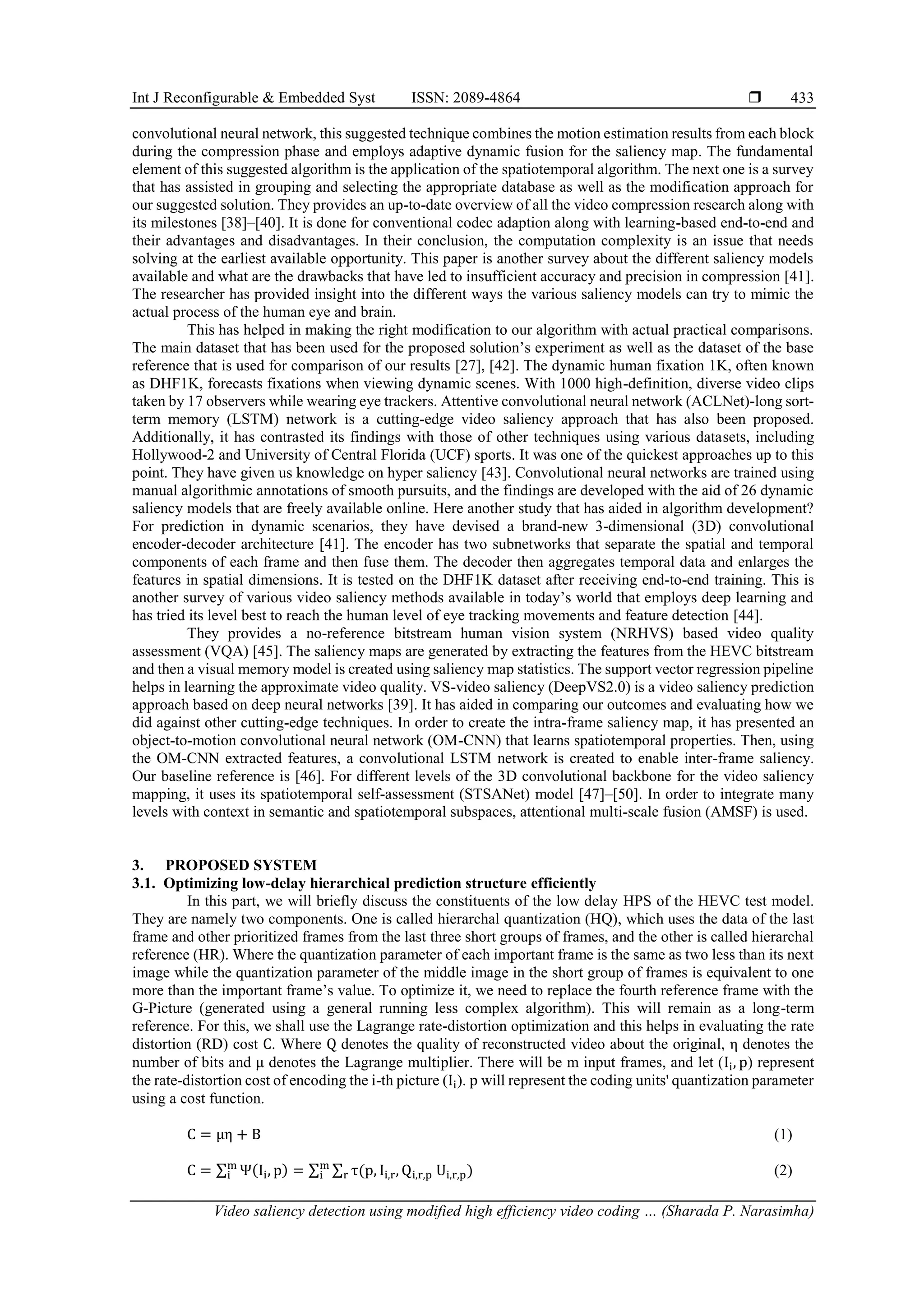 Int J Reconfigurable & Embedded Syst ISSN: 2089-4864  Video saliency detection using modified high efficiency video coding … (Sharada P. Narasimha) 433 convolutional neural network, this suggested technique combines the motion estimation results from each block during the compression phase and employs adaptive dynamic fusion for the saliency map. The fundamental element of this suggested algorithm is the application of the spatiotemporal algorithm. The next one is a survey that has assisted in grouping and selecting the appropriate database as well as the modification approach for our suggested solution. They provides an up-to-date overview of all the video compression research along with its milestones [38]–[40]. It is done for conventional codec adaption along with learning-based end-to-end and their advantages and disadvantages. In their conclusion, the computation complexity is an issue that needs solving at the earliest available opportunity. This paper is another survey about the different saliency models available and what are the drawbacks that have led to insufficient accuracy and precision in compression [41]. The researcher has provided insight into the different ways the various saliency models can try to mimic the actual process of the human eye and brain. This has helped in making the right modification to our algorithm with actual practical comparisons. The main dataset that has been used for the proposed solution’s experiment as well as the dataset of the base reference that is used for comparison of our results [27], [42]. The dynamic human fixation 1K, often known as DHF1K, forecasts fixations when viewing dynamic scenes. With 1000 high-definition, diverse video clips taken by 17 observers while wearing eye trackers. Attentive convolutional neural network (ACLNet)-long sort- term memory (LSTM) network is a cutting-edge video saliency approach that has also been proposed. Additionally, it has contrasted its findings with those of other techniques using various datasets, including Hollywood-2 and University of Central Florida (UCF) sports. It was one of the quickest approaches up to this point. They have given us knowledge on hyper saliency [43]. Convolutional neural networks are trained using manual algorithmic annotations of smooth pursuits, and the findings are developed with the aid of 26 dynamic saliency models that are freely available online. Here another study that has aided in algorithm development? For prediction in dynamic scenarios, they have devised a brand-new 3-dimensional (3D) convolutional encoder-decoder architecture [41]. The encoder has two subnetworks that separate the spatial and temporal components of each frame and then fuse them. The decoder then aggregates temporal data and enlarges the features in spatial dimensions. It is tested on the DHF1K dataset after receiving end-to-end training. This is another survey of various video saliency methods available in today’s world that employs deep learning and has tried its level best to reach the human level of eye tracking movements and feature detection [44]. They provides a no-reference bitstream human vision system (NRHVS) based video quality assessment (VQA) [45]. The saliency maps are generated by extracting the features from the HEVC bitstream and then a visual memory model is created using saliency map statistics. The support vector regression pipeline helps in learning the approximate video quality. VS-video saliency (DeepVS2.0) is a video saliency prediction approach based on deep neural networks [39]. It has aided in comparing our outcomes and evaluating how we did against other cutting-edge techniques. In order to create the intra-frame saliency map, it has presented an object-to-motion convolutional neural network (OM-CNN) that learns spatiotemporal properties. Then, using the OM-CNN extracted features, a convolutional LSTM network is created to enable inter-frame saliency. Our baseline reference is [46]. For different levels of the 3D convolutional backbone for the video saliency mapping, it uses its spatiotemporal self-assessment (STSANet) model [47]–[50]. In order to integrate many levels with context in semantic and spatiotemporal subspaces, attentional multi-scale fusion (AMSF) is used. 3. PROPOSED SYSTEM 3.1. Optimizing low-delay hierarchical prediction structure efficiently In this part, we will briefly discuss the constituents of the low delay HPS of the HEVC test model. They are namely two components. One is called hierarchal quantization (HQ), which uses the data of the last frame and other prioritized frames from the last three short groups of frames, and the other is called hierarchal reference (HR). Where the quantization parameter of each important frame is the same as two less than its next image while the quantization parameter of the middle image in the short group of frames is equivalent to one more than the important frame’s value. To optimize it, we need to replace the fourth reference frame with the G-Picture (generated using a general running less complex algorithm). This will remain as a long-term reference. For this, we shall use the Lagrange rate-distortion optimization and this helps in evaluating the rate distortion (RD) cost C. Where Q denotes the quality of reconstructed video about the original, η denotes the number of bits and μ denotes the Lagrange multiplier. There will be m input frames, and let (Ii, p) represent the rate-distortion cost of encoding the i-th picture (Ii). p will represent the coding units' quantization parameter using a cost function. C = μη + B (1) C = ∑ Ψ(Ii, p) = ∑ ∑ τ(p, Ii,r, Qi,r,p Ui,r,p) r m i m i (2) 