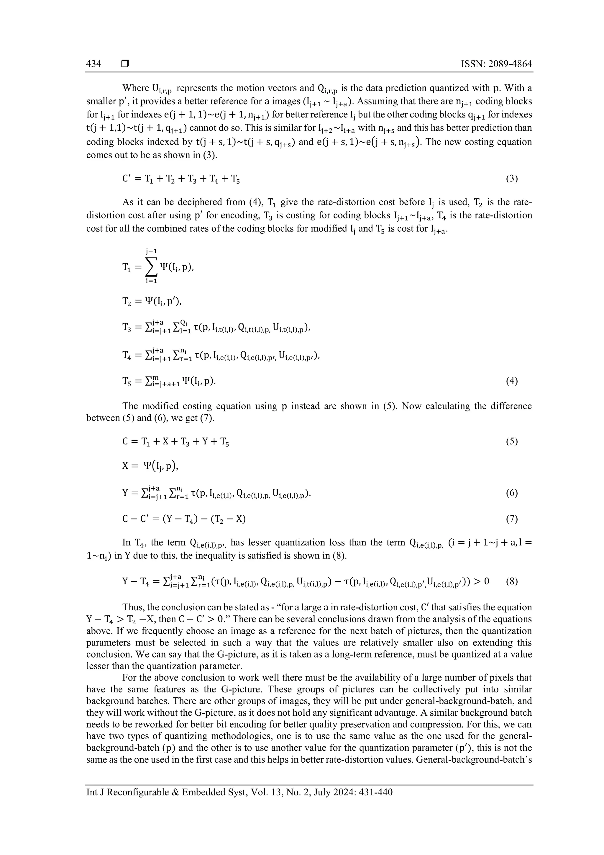  ISSN: 2089-4864 Int J Reconfigurable & Embedded Syst, Vol. 13, No. 2, July 2024: 431-440 434 Where Ui,r,p represents the motion vectors and Qi,r,p is the data prediction quantized with p. With a smaller p′ , it provides a better reference for a images (Ij+1 ~ Ij+a). Assuming that there are nj+1 coding blocks for Ij+1 for indexes e(j + 1, 1)~e(j + 1, nj+1) for better reference Ij but the other coding blocks qj+1 for indexes t(j + 1,1)~t(j + 1, qj+1) cannot do so. This is similar for Ij+2~Ii+a with nj+s and this has better prediction than coding blocks indexed by t(j + s, 1)~t(j + s, qj+s) and e(j + s, 1)~e(j + s, nj+s). The new costing equation comes out to be as shown in (3). C′ = T1 + T2 + T3 + T4 + T5 (3) As it can be deciphered from (4), T1 give the rate-distortion cost before Ij is used, T2 is the rate- distortion cost after using p′ for encoding, T3 is costing for coding blocks Ij+1~Ij+a, T4 is the rate-distortion cost for all the combined rates of the coding blocks for modified Ij and T5 is cost for Ij+a. T1 = ∑ Ψ(Ii, p), j−1 i=1 T2 = Ψ(Ii, p′), T3 = ∑ ∑ τ(p, Ii,t(i,l), Qi,t(i,l),p, Qi l=1 j+a i=j+1 Ui,t(i,l),p), T4 = ∑ ∑ τ(p, Ii,e(i,l), Qi,e(i,l),p′, ni r=1 j+a i=j+1 Ui,e(i,l),p′), T5 = ∑ Ψ(Ii, p). m i=j+a+1 (4) The modified costing equation using p instead are shown in (5). Now calculating the difference between (5) and (6), we get (7). C = T1 + X + T3 + Y + T5 (5) X = Ψ(Ij, p), Y = ∑ ∑ τ(p, Ii,e(i,l), Qi,e(i,l),p, ni r=1 j+a i=j+1 Ui,e(i,l),p). (6) C − C′ = (Y − T4) − (T2 − X) (7) In T4, the term Qi,e(i,l),p′, has lesser quantization loss than the term Qi,e(i,l),p, (i = j + 1~j + a, l = 1~ni) in Y due to this, the inequality is satisfied is shown in (8). Y − T4 = ∑ ∑ (τ(p, Ii,e(i,l), Qi,e(i,l),p, ni r=1 j+a i=j+1 Ui,t(i,l),p) − τ(p, Ii,e(i,l), Qi,e(i,l),p′,Ui,e(i,l),p′)) > 0 (8) Thus, the conclusion can be stated as - “for a large a in rate-distortion cost, C′ that satisfies the equation Y − T4 > T2 −X, then C − C’ > 0.” There can be several conclusions drawn from the analysis of the equations above. If we frequently choose an image as a reference for the next batch of pictures, then the quantization parameters must be selected in such a way that the values are relatively smaller also on extending this conclusion. We can say that the G-picture, as it is taken as a long-term reference, must be quantized at a value lesser than the quantization parameter. For the above conclusion to work well there must be the availability of a large number of pixels that have the same features as the G-picture. These groups of pictures can be collectively put into similar background batches. There are other groups of images, they will be put under general-background-batch, and they will work without the G-picture, as it does not hold any significant advantage. A similar background batch needs to be reworked for better bit encoding for better quality preservation and compression. For this, we can have two types of quantizing methodologies, one is to use the same value as the one used for the general- background-batch (p) and the other is to use another value for the quantization parameter (p′), this is not the same as the one used in the first case and this helps in better rate-distortion values. General-background-batch’s 