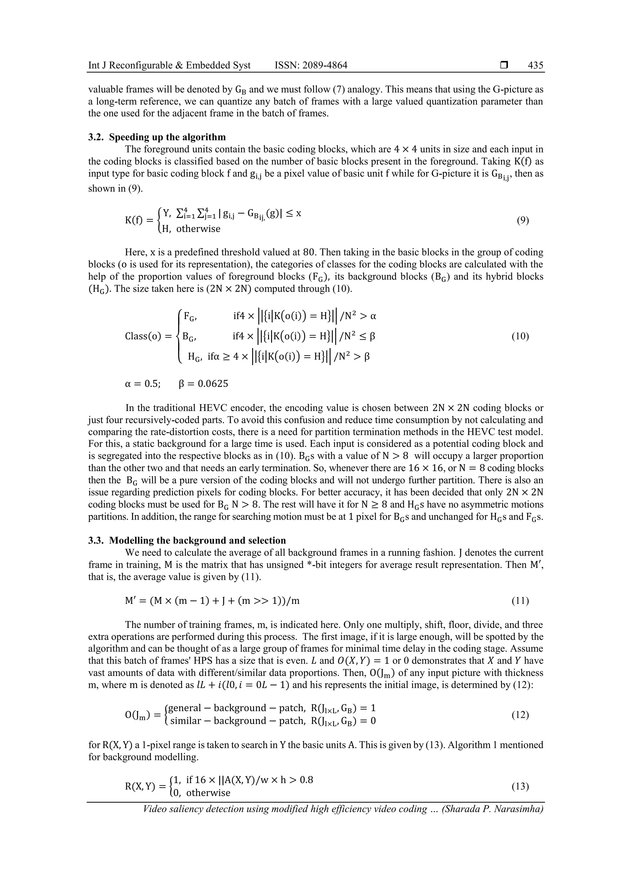 Int J Reconfigurable & Embedded Syst ISSN: 2089-4864  Video saliency detection using modified high efficiency video coding … (Sharada P. Narasimha) 435 valuable frames will be denoted by GB and we must follow (7) analogy. This means that using the G-picture as a long-term reference, we can quantize any batch of frames with a large valued quantization parameter than the one used for the adjacent frame in the batch of frames. 3.2. Speeding up the algorithm The foreground units contain the basic coding blocks, which are 4 × 4 units in size and each input in the coding blocks is classified based on the number of basic blocks present in the foreground. Taking K(f) as input type for basic coding block f and gi,j be a pixel value of basic unit f while for G-picture it is GBi,j , then as shown in (9). K(f) = { Y, ∑ ∑ | 4 j=1 4 i=1 gi,j − GBij, (g)| ≤ x H, otherwise (9) Here, x is a predefined threshold valued at 80. Then taking in the basic blocks in the group of coding blocks (o is used for its representation), the categories of classes for the coding blocks are calculated with the help of the proportion values of foreground blocks (FG), its background blocks (BG) and its hybrid blocks (HG). The size taken here is (2N × 2N) computed through (10). Class(o) = { FG, if4 × ||{i|K(o(i)) = H}|| /N2 > α BG, if4 × ||{i|K(o(i)) = H}|| /N2 ≤ β HG, ifα ≥ 4 × ||{i|K(o(i)) = H}|| /N2 > β (10) α = 0.5; β = 0.0625 In the traditional HEVC encoder, the encoding value is chosen between 2N × 2N coding blocks or just four recursively-coded parts. To avoid this confusion and reduce time consumption by not calculating and comparing the rate-distortion costs, there is a need for partition termination methods in the HEVC test model. For this, a static background for a large time is used. Each input is considered as a potential coding block and is segregated into the respective blocks as in (10). BGs with a value of N > 8 will occupy a larger proportion than the other two and that needs an early termination. So, whenever there are 16 × 16, or N = 8 coding blocks then the BG will be a pure version of the coding blocks and will not undergo further partition. There is also an issue regarding prediction pixels for coding blocks. For better accuracy, it has been decided that only 2N × 2N coding blocks must be used for BG N > 8. The rest will have it for N ≥ 8 and HGs have no asymmetric motions partitions. In addition, the range for searching motion must be at 1 pixel for BGs and unchanged for HGs and FGs. 3.3. Modelling the background and selection We need to calculate the average of all background frames in a running fashion. J denotes the current frame in training, M is the matrix that has unsigned *-bit integers for average result representation. Then M′, that is, the average value is given by (11). M′ = (M × (m − 1) + J + (m >> 1))/m (11) The number of training frames, m, is indicated here. Only one multiply, shift, floor, divide, and three extra operations are performed during this process. The first image, if it is large enough, will be spotted by the algorithm and can be thought of as a large group of frames for minimal time delay in the coding stage. Assume that this batch of frames' HPS has a size that is even. 𝐿 and 𝑂(𝑋, 𝑌) = 1 or 0 demonstrates that 𝑋 and 𝑌 have vast amounts of data with different/similar data proportions. Then, O(Jm) of any input picture with thickness m, where m is denoted as 𝑙𝐿 + 𝑖(𝑙0, 𝑖 = 0𝐿 − 1) and his represents the initial image, is determined by (12): O(Jm) = { general − background − patch, R(Jl×L, GB) = 1 similar − background − patch, R(Jl×L, GB) = 0 (12) for R(X, Y) a 1-pixel range is taken to search in Y the basic units A. This is given by (13). Algorithm 1 mentioned for background modelling. R(X, Y) = { 1, if 16 × ||A(X, Y)/w × h > 0.8 0, otherwise (13) 