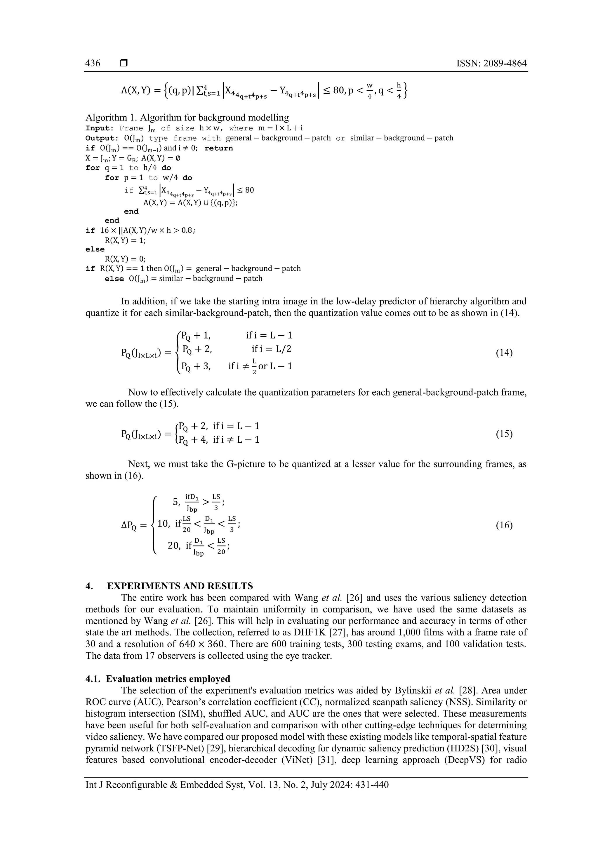  ISSN: 2089-4864 Int J Reconfigurable & Embedded Syst, Vol. 13, No. 2, July 2024: 431-440 436 A(X, Y) = {(q, p)| ∑ |X44q+t4p+s − Y4q+t4p+s | ≤ 80, p < w 4 , q < h 4 4 t,s=1 } Algorithm 1. Algorithm for background modelling Input: Frame Jm of size h × w, where m = l × L + i Output: O(Jm) type frame with general − background − patch or similar − background − patch if O(Jm) == O(Jm−i) and i ≠ 0; return X = Jm;Y = GB; A(X, Y) = ∅ for q = 1 to h 4 ⁄ do for p = 1 to w 4 ⁄ do if ∑ |X44q+t4p+s − Y4q+t4p+s | ≤ 80 4 t,s=1 A(X, Y) = A(X, Y) ∪ {(q, p)}; end end if 16 × ||A(X, Y)/w × h > 0.8; R(X, Y) = 1; else R(X, Y) = 0; if R(X, Y) == 1 then O(Jm) = general − background − patch else O(Jm) = similar − background − patch In addition, if we take the starting intra image in the low-delay predictor of hierarchy algorithm and quantize it for each similar-background-patch, then the quantization value comes out to be as shown in (14). PQ(Jl×L×i) = { PQ + 1, if i = L − 1 PQ + 2, if i = L/2 PQ + 3, if i ≠ L 2 or L − 1 (14) Now to effectively calculate the quantization parameters for each general-background-patch frame, we can follow the (15). PQ(Jl×L×i) = { PQ + 2, if i = L − 1 PQ + 4, if i ≠ L − 1 (15) Next, we must take the G-picture to be quantized at a lesser value for the surrounding frames, as shown in (16). ∆PQ = { 5, ifD1 Jbp > LS 3 ; 10, if LS 20 < D1 Jbp < LS 3 ; 20, if D1 Jbp < LS 20 ; (16) 4. EXPERIMENTS AND RESULTS The entire work has been compared with Wang et al. [26] and uses the various saliency detection methods for our evaluation. To maintain uniformity in comparison, we have used the same datasets as mentioned by Wang et al. [26]. This will help in evaluating our performance and accuracy in terms of other state the art methods. The collection, referred to as DHF1K [27], has around 1,000 films with a frame rate of 30 and a resolution of 640 × 360. There are 600 training tests, 300 testing exams, and 100 validation tests. The data from 17 observers is collected using the eye tracker. 4.1. Evaluation metrics employed The selection of the experiment's evaluation metrics was aided by Bylinskii et al. [28]. Area under ROC curve (AUC), Pearson’s correlation coefficient (CC), normalized scanpath saliency (NSS). Similarity or histogram intersection (SIM), shuffled AUC, and AUC are the ones that were selected. These measurements have been useful for both self-evaluation and comparison with other cutting-edge techniques for determining video saliency. We have compared our proposed model with these existing models like temporal-spatial feature pyramid network (TSFP-Net) [29], hierarchical decoding for dynamic saliency prediction (HD2S) [30], visual features based convolutional encoder-decoder (ViNet) [31], deep learning approach (DeepVS) for radio 