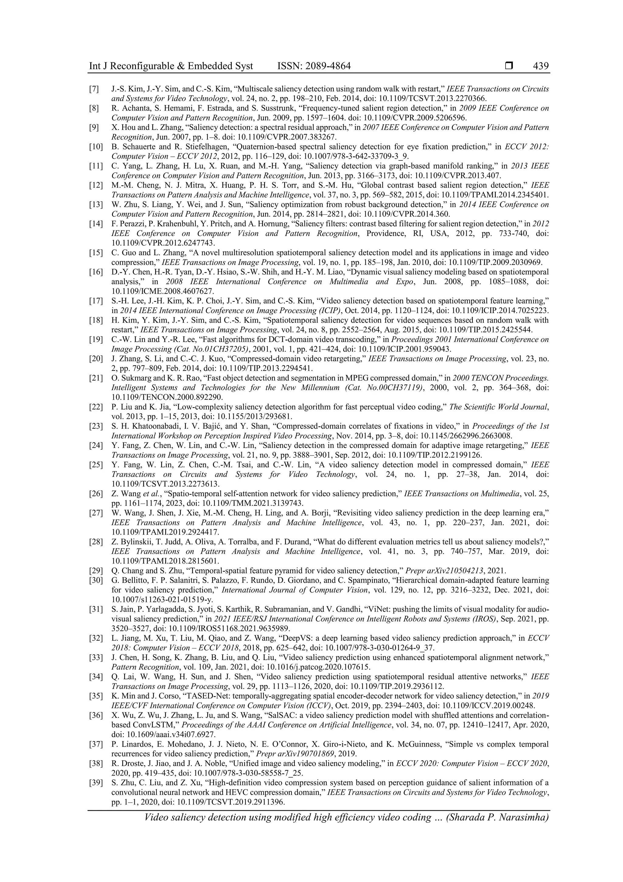 Int J Reconfigurable & Embedded Syst ISSN: 2089-4864  Video saliency detection using modified high efficiency video coding … (Sharada P. Narasimha) 439 [7] J.-S. Kim, J.-Y. Sim, and C.-S. Kim, “Multiscale saliency detection using random walk with restart,” IEEE Transactions on Circuits and Systems for Video Technology, vol. 24, no. 2, pp. 198–210, Feb. 2014, doi: 10.1109/TCSVT.2013.2270366. [8] R. Achanta, S. Hemami, F. Estrada, and S. Susstrunk, “Frequency-tuned salient region detection,” in 2009 IEEE Conference on Computer Vision and Pattern Recognition, Jun. 2009, pp. 1597–1604. doi: 10.1109/CVPR.2009.5206596. [9] X. Hou and L. Zhang, “Saliency detection: a spectral residual approach,” in 2007 IEEE Conference on Computer Vision and Pattern Recognition, Jun. 2007, pp. 1–8. doi: 10.1109/CVPR.2007.383267. [10] B. Schauerte and R. Stiefelhagen, “Quaternion-based spectral saliency detection for eye fixation prediction,” in ECCV 2012: Computer Vision – ECCV 2012, 2012, pp. 116–129, doi: 10.1007/978-3-642-33709-3_9. [11] C. Yang, L. Zhang, H. Lu, X. Ruan, and M.-H. Yang, “Saliency detection via graph-based manifold ranking,” in 2013 IEEE Conference on Computer Vision and Pattern Recognition, Jun. 2013, pp. 3166–3173, doi: 10.1109/CVPR.2013.407. [12] M.-M. Cheng, N. J. Mitra, X. Huang, P. H. S. Torr, and S.-M. Hu, “Global contrast based salient region detection,” IEEE Transactions on Pattern Analysis and Machine Intelligence, vol. 37, no. 3, pp. 569–582, 2015, doi: 10.1109/TPAMI.2014.2345401. [13] W. Zhu, S. Liang, Y. Wei, and J. Sun, “Saliency optimization from robust background detection,” in 2014 IEEE Conference on Computer Vision and Pattern Recognition, Jun. 2014, pp. 2814–2821, doi: 10.1109/CVPR.2014.360. [14] F. Perazzi, P. Krahenbuhl, Y. Pritch, and A. Hornung, “Saliency filters: contrast based filtering for salient region detection,” in 2012 IEEE Conference on Computer Vision and Pattern Recognition, Providence, RI, USA, 2012, pp. 733-740, doi: 10.1109/CVPR.2012.6247743. [15] C. Guo and L. Zhang, “A novel multiresolution spatiotemporal saliency detection model and its applications in image and video compression,” IEEE Transactions on Image Processing, vol. 19, no. 1, pp. 185–198, Jan. 2010, doi: 10.1109/TIP.2009.2030969. [16] D.-Y. Chen, H.-R. Tyan, D.-Y. Hsiao, S.-W. Shih, and H.-Y. M. Liao, “Dynamic visual saliency modeling based on spatiotemporal analysis,” in 2008 IEEE International Conference on Multimedia and Expo, Jun. 2008, pp. 1085–1088, doi: 10.1109/ICME.2008.4607627. [17] S.-H. Lee, J.-H. Kim, K. P. Choi, J.-Y. Sim, and C.-S. Kim, “Video saliency detection based on spatiotemporal feature learning,” in 2014 IEEE International Conference on Image Processing (ICIP), Oct. 2014, pp. 1120–1124, doi: 10.1109/ICIP.2014.7025223. [18] H. Kim, Y. Kim, J.-Y. Sim, and C.-S. Kim, “Spatiotemporal saliency detection for video sequences based on random walk with restart,” IEEE Transactions on Image Processing, vol. 24, no. 8, pp. 2552–2564, Aug. 2015, doi: 10.1109/TIP.2015.2425544. [19] C.-W. Lin and Y.-R. Lee, “Fast algorithms for DCT-domain video transcoding,” in Proceedings 2001 International Conference on Image Processing (Cat. No.01CH37205), 2001, vol. 1, pp. 421–424, doi: 10.1109/ICIP.2001.959043. [20] J. Zhang, S. Li, and C.-C. J. Kuo, “Compressed-domain video retargeting,” IEEE Transactions on Image Processing, vol. 23, no. 2, pp. 797–809, Feb. 2014, doi: 10.1109/TIP.2013.2294541. [21] O. Sukmarg and K. R. Rao, “Fast object detection and segmentation in MPEG compressed domain,” in 2000 TENCON Proceedings. Intelligent Systems and Technologies for the New Millennium (Cat. No.00CH37119), 2000, vol. 2, pp. 364–368, doi: 10.1109/TENCON.2000.892290. [22] P. Liu and K. Jia, “Low-complexity saliency detection algorithm for fast perceptual video coding,” The Scientific World Journal, vol. 2013, pp. 1–15, 2013, doi: 10.1155/2013/293681. [23] S. H. Khatoonabadi, I. V. Bajić, and Y. Shan, “Compressed-domain correlates of fixations in video,” in Proceedings of the 1st International Workshop on Perception Inspired Video Processing, Nov. 2014, pp. 3–8, doi: 10.1145/2662996.2663008. [24] Y. Fang, Z. Chen, W. Lin, and C.-W. Lin, “Saliency detection in the compressed domain for adaptive image retargeting,” IEEE Transactions on Image Processing, vol. 21, no. 9, pp. 3888–3901, Sep. 2012, doi: 10.1109/TIP.2012.2199126. [25] Y. Fang, W. Lin, Z. Chen, C.-M. Tsai, and C.-W. Lin, “A video saliency detection model in compressed domain,” IEEE Transactions on Circuits and Systems for Video Technology, vol. 24, no. 1, pp. 27–38, Jan. 2014, doi: 10.1109/TCSVT.2013.2273613. [26] Z. Wang et al., “Spatio-temporal self-attention network for video saliency prediction,” IEEE Transactions on Multimedia, vol. 25, pp. 1161–1174, 2023, doi: 10.1109/TMM.2021.3139743. [27] W. Wang, J. Shen, J. Xie, M.-M. Cheng, H. Ling, and A. Borji, “Revisiting video saliency prediction in the deep learning era,” IEEE Transactions on Pattern Analysis and Machine Intelligence, vol. 43, no. 1, pp. 220–237, Jan. 2021, doi: 10.1109/TPAMI.2019.2924417. [28] Z. Bylinskii, T. Judd, A. Oliva, A. Torralba, and F. Durand, “What do different evaluation metrics tell us about saliency models?,” IEEE Transactions on Pattern Analysis and Machine Intelligence, vol. 41, no. 3, pp. 740–757, Mar. 2019, doi: 10.1109/TPAMI.2018.2815601. [29] Q. Chang and S. Zhu, “Temporal-spatial feature pyramid for video saliency detection,” Prepr arXiv210504213, 2021. [30] G. Bellitto, F. P. Salanitri, S. Palazzo, F. Rundo, D. Giordano, and C. Spampinato, “Hierarchical domain-adapted feature learning for video saliency prediction,” International Journal of Computer Vision, vol. 129, no. 12, pp. 3216–3232, Dec. 2021, doi: 10.1007/s11263-021-01519-y. [31] S. Jain, P. Yarlagadda, S. Jyoti, S. Karthik, R. Subramanian, and V. Gandhi, “ViNet: pushing the limits of visual modality for audio- visual saliency prediction,” in 2021 IEEE/RSJ International Conference on Intelligent Robots and Systems (IROS), Sep. 2021, pp. 3520–3527, doi: 10.1109/IROS51168.2021.9635989. [32] L. Jiang, M. Xu, T. Liu, M. Qiao, and Z. Wang, “DeepVS: a deep learning based video saliency prediction approach,” in ECCV 2018: Computer Vision – ECCV 2018, 2018, pp. 625–642, doi: 10.1007/978-3-030-01264-9_37. [33] J. Chen, H. Song, K. Zhang, B. Liu, and Q. Liu, “Video saliency prediction using enhanced spatiotemporal alignment network,” Pattern Recognition, vol. 109, Jan. 2021, doi: 10.1016/j.patcog.2020.107615. [34] Q. Lai, W. Wang, H. Sun, and J. Shen, “Video saliency prediction using spatiotemporal residual attentive networks,” IEEE Transactions on Image Processing, vol. 29, pp. 1113–1126, 2020, doi: 10.1109/TIP.2019.2936112. [35] K. Min and J. Corso, “TASED-Net: temporally-aggregating spatial encoder-decoder network for video saliency detection,” in 2019 IEEE/CVF International Conference on Computer Vision (ICCV), Oct. 2019, pp. 2394–2403, doi: 10.1109/ICCV.2019.00248. [36] X. Wu, Z. Wu, J. Zhang, L. Ju, and S. Wang, “SalSAC: a video saliency prediction model with shuffled attentions and correlation- based ConvLSTM,” Proceedings of the AAAI Conference on Artificial Intelligence, vol. 34, no. 07, pp. 12410–12417, Apr. 2020, doi: 10.1609/aaai.v34i07.6927. [37] P. Linardos, E. Mohedano, J. J. Nieto, N. E. O’Connor, X. Giro-i-Nieto, and K. McGuinness, “Simple vs complex temporal recurrences for video saliency prediction,” Prepr arXiv190701869, 2019. [38] R. Droste, J. Jiao, and J. A. Noble, “Unified image and video saliency modeling,” in ECCV 2020: Computer Vision – ECCV 2020, 2020, pp. 419–435, doi: 10.1007/978-3-030-58558-7_25. [39] S. Zhu, C. Liu, and Z. Xu, “High-definition video compression system based on perception guidance of salient information of a convolutional neural network and HEVC compression domain,” IEEE Transactions on Circuits and Systems for Video Technology, pp. 1–1, 2020, doi: 10.1109/TCSVT.2019.2911396. 