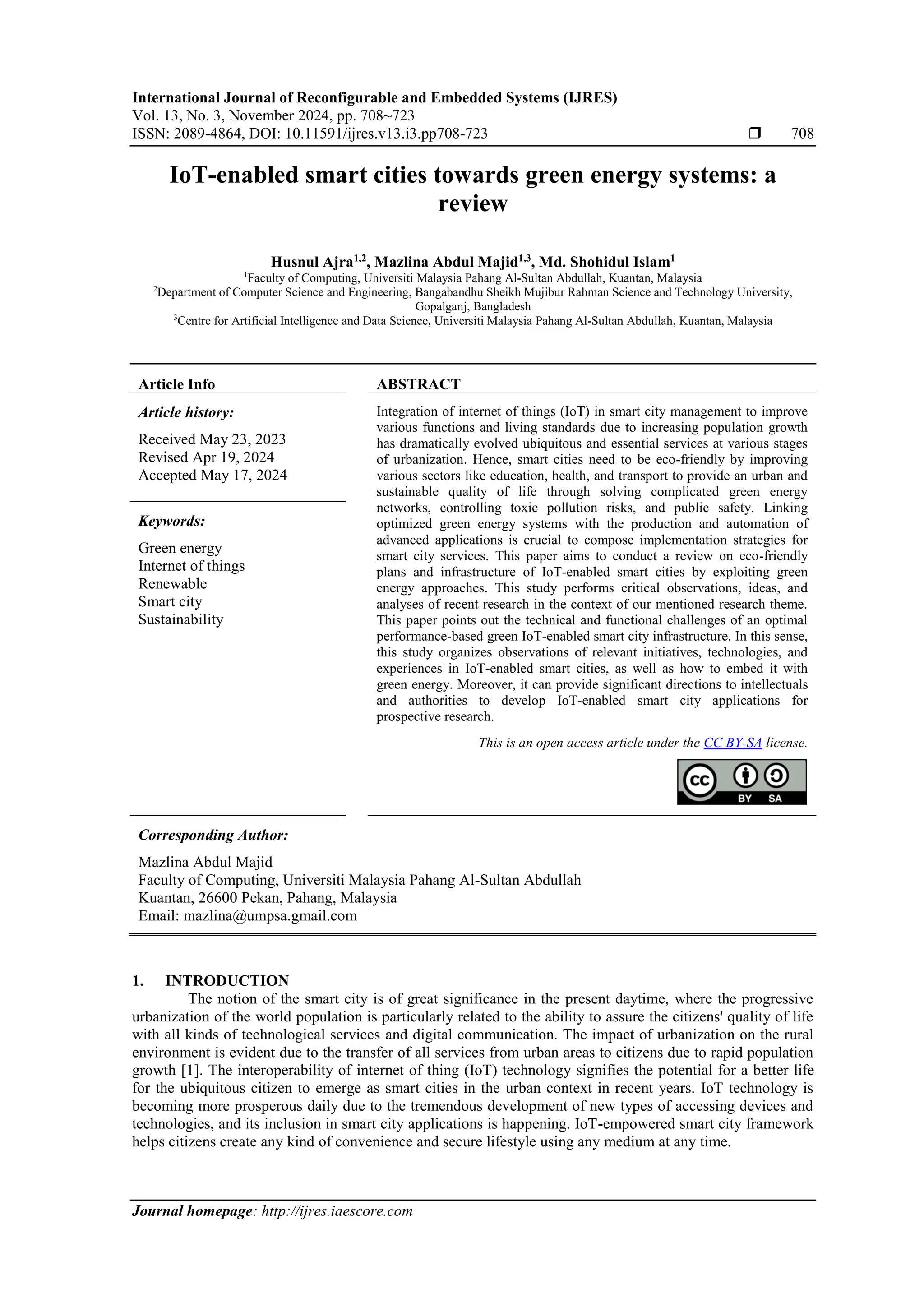 International Journal of Reconfigurable and Embedded Systems (IJRES)
Vol. 13, No. 3, November 2024, pp. 708~723
ISSN: 2089-4864, DOI: 10.11591/ijres.v13.i3.pp708-723  708
Journal homepage: http://ijres.iaescore.com
IoT-enabled smart cities towards green energy systems: a
review
Husnul Ajra1,2
, Mazlina Abdul Majid1,3
, Md. Shohidul Islam1
1
Faculty of Computing, Universiti Malaysia Pahang Al-Sultan Abdullah, Kuantan, Malaysia
2
Department of Computer Science and Engineering, Bangabandhu Sheikh Mujibur Rahman Science and Technology University,
Gopalganj, Bangladesh
3
Centre for Artificial Intelligence and Data Science, Universiti Malaysia Pahang Al-Sultan Abdullah, Kuantan, Malaysia
Article Info ABSTRACT
Article history:
Received May 23, 2023
Revised Apr 19, 2024
Accepted May 17, 2024
Integration of internet of things (IoT) in smart city management to improve
various functions and living standards due to increasing population growth
has dramatically evolved ubiquitous and essential services at various stages
of urbanization. Hence, smart cities need to be eco-friendly by improving
various sectors like education, health, and transport to provide an urban and
sustainable quality of life through solving complicated green energy
networks, controlling toxic pollution risks, and public safety. Linking
optimized green energy systems with the production and automation of
advanced applications is crucial to compose implementation strategies for
smart city services. This paper aims to conduct a review on eco-friendly
plans and infrastructure of IoT-enabled smart cities by exploiting green
energy approaches. This study performs critical observations, ideas, and
analyses of recent research in the context of our mentioned research theme.
This paper points out the technical and functional challenges of an optimal
performance-based green IoT-enabled smart city infrastructure. In this sense,
this study organizes observations of relevant initiatives, technologies, and
experiences in IoT-enabled smart cities, as well as how to embed it with
green energy. Moreover, it can provide significant directions to intellectuals
and authorities to develop IoT-enabled smart city applications for
prospective research.
Keywords:
Green energy
Internet of things
Renewable
Smart city
Sustainability
This is an open access article under the CC BY-SA license.
Corresponding Author:
Mazlina Abdul Majid
Faculty of Computing, Universiti Malaysia Pahang Al-Sultan Abdullah
Kuantan, 26600 Pekan, Pahang, Malaysia
Email: mazlina@umpsa.gmail.com
1. INTRODUCTION
The notion of the smart city is of great significance in the present daytime, where the progressive
urbanization of the world population is particularly related to the ability to assure the citizens' quality of life
with all kinds of technological services and digital communication. The impact of urbanization on the rural
environment is evident due to the transfer of all services from urban areas to citizens due to rapid population
growth [1]. The interoperability of internet of thing (IoT) technology signifies the potential for a better life
for the ubiquitous citizen to emerge as smart cities in the urban context in recent years. IoT technology is
becoming more prosperous daily due to the tremendous development of new types of accessing devices and
technologies, and its inclusion in smart city applications is happening. IoT-empowered smart city framework
helps citizens create any kind of convenience and secure lifestyle using any medium at any time.
 
