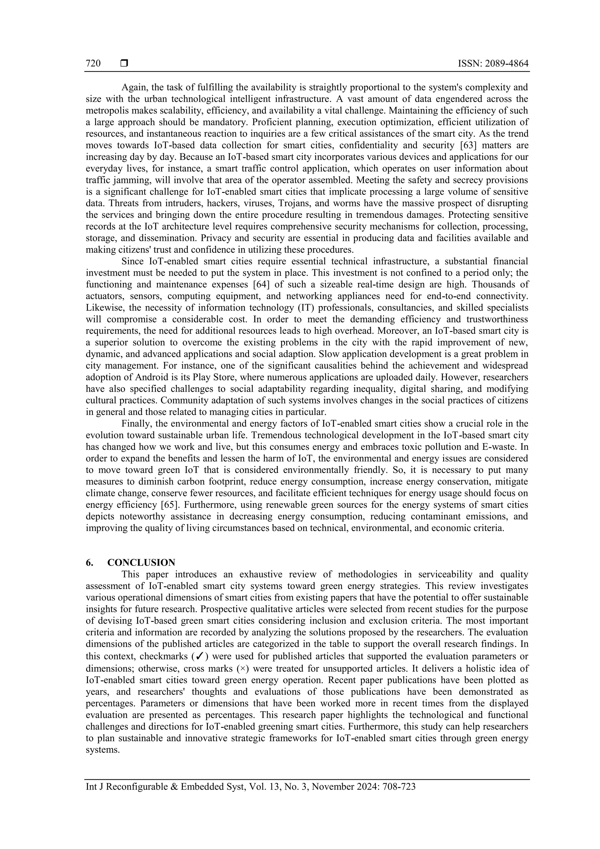  ISSN: 2089-4864
Int J Reconfigurable & Embedded Syst, Vol. 13, No. 3, November 2024: 708-723
720
Again, the task of fulfilling the availability is straightly proportional to the system's complexity and
size with the urban technological intelligent infrastructure. A vast amount of data engendered across the
metropolis makes scalability, efficiency, and availability a vital challenge. Maintaining the efficiency of such
a large approach should be mandatory. Proficient planning, execution optimization, efficient utilization of
resources, and instantaneous reaction to inquiries are a few critical assistances of the smart city. As the trend
moves towards IoT-based data collection for smart cities, confidentiality and security [63] matters are
increasing day by day. Because an IoT-based smart city incorporates various devices and applications for our
everyday lives, for instance, a smart traffic control application, which operates on user information about
traffic jamming, will involve that area of the operator assembled. Meeting the safety and secrecy provisions
is a significant challenge for IoT-enabled smart cities that implicate processing a large volume of sensitive
data. Threats from intruders, hackers, viruses, Trojans, and worms have the massive prospect of disrupting
the services and bringing down the entire procedure resulting in tremendous damages. Protecting sensitive
records at the IoT architecture level requires comprehensive security mechanisms for collection, processing,
storage, and dissemination. Privacy and security are essential in producing data and facilities available and
making citizens' trust and confidence in utilizing these procedures.
Since IoT-enabled smart cities require essential technical infrastructure, a substantial financial
investment must be needed to put the system in place. This investment is not confined to a period only; the
functioning and maintenance expenses [64] of such a sizeable real-time design are high. Thousands of
actuators, sensors, computing equipment, and networking appliances need for end-to-end connectivity.
Likewise, the necessity of information technology (IT) professionals, consultancies, and skilled specialists
will compromise a considerable cost. In order to meet the demanding efficiency and trustworthiness
requirements, the need for additional resources leads to high overhead. Moreover, an IoT-based smart city is
a superior solution to overcome the existing problems in the city with the rapid improvement of new,
dynamic, and advanced applications and social adaption. Slow application development is a great problem in
city management. For instance, one of the significant causalities behind the achievement and widespread
adoption of Android is its Play Store, where numerous applications are uploaded daily. However, researchers
have also specified challenges to social adaptability regarding inequality, digital sharing, and modifying
cultural practices. Community adaptation of such systems involves changes in the social practices of citizens
in general and those related to managing cities in particular.
Finally, the environmental and energy factors of IoT-enabled smart cities show a crucial role in the
evolution toward sustainable urban life. Tremendous technological development in the IoT-based smart city
has changed how we work and live, but this consumes energy and embraces toxic pollution and E-waste. In
order to expand the benefits and lessen the harm of IoT, the environmental and energy issues are considered
to move toward green IoT that is considered environmentally friendly. So, it is necessary to put many
measures to diminish carbon footprint, reduce energy consumption, increase energy conservation, mitigate
climate change, conserve fewer resources, and facilitate efficient techniques for energy usage should focus on
energy efficiency [65]. Furthermore, using renewable green sources for the energy systems of smart cities
depicts noteworthy assistance in decreasing energy consumption, reducing contaminant emissions, and
improving the quality of living circumstances based on technical, environmental, and economic criteria.
6. CONCLUSION
This paper introduces an exhaustive review of methodologies in serviceability and quality
assessment of IoT-enabled smart city systems toward green energy strategies. This review investigates
various operational dimensions of smart cities from existing papers that have the potential to offer sustainable
insights for future research. Prospective qualitative articles were selected from recent studies for the purpose
of devising IoT-based green smart cities considering inclusion and exclusion criteria. The most important
criteria and information are recorded by analyzing the solutions proposed by the researchers. The evaluation
dimensions of the published articles are categorized in the table to support the overall research findings. In
this context, checkmarks (✓) were used for published articles that supported the evaluation parameters or
dimensions; otherwise, cross marks (×) were treated for unsupported articles. It delivers a holistic idea of
IoT-enabled smart cities toward green energy operation. Recent paper publications have been plotted as
years, and researchers' thoughts and evaluations of those publications have been demonstrated as
percentages. Parameters or dimensions that have been worked more in recent times from the displayed
evaluation are presented as percentages. This research paper highlights the technological and functional
challenges and directions for IoT-enabled greening smart cities. Furthermore, this study can help researchers
to plan sustainable and innovative strategic frameworks for IoT-enabled smart cities through green energy
systems.
 