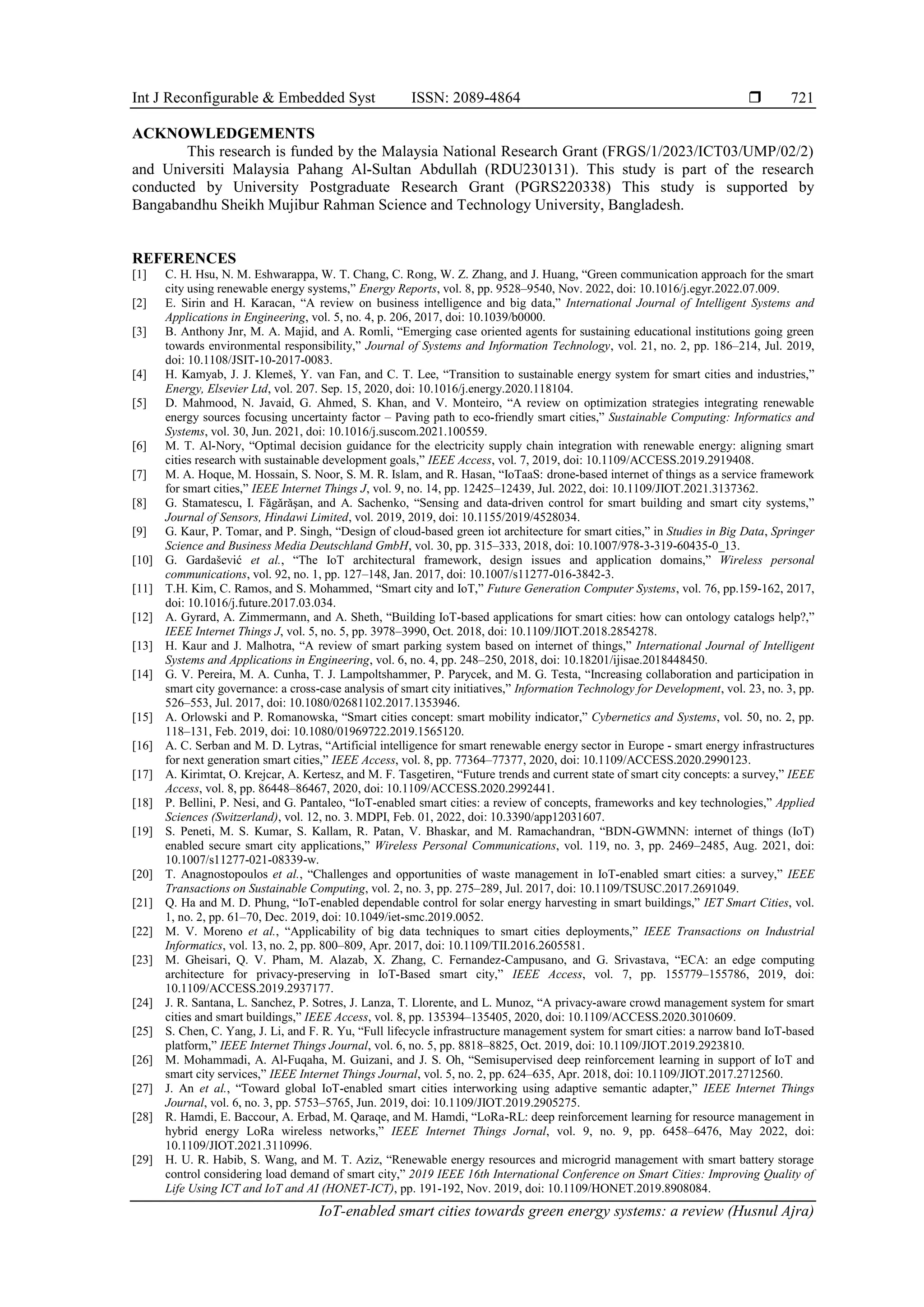 Int J Reconfigurable & Embedded Syst ISSN: 2089-4864 
IoT-enabled smart cities towards green energy systems: a review (Husnul Ajra)
721
ACKNOWLEDGEMENTS
This research is funded by the Malaysia National Research Grant (FRGS/1/2023/ICT03/UMP/02/2)
and Universiti Malaysia Pahang Al-Sultan Abdullah (RDU230131). This study is part of the research
conducted by University Postgraduate Research Grant (PGRS220338) This study is supported by
Bangabandhu Sheikh Mujibur Rahman Science and Technology University, Bangladesh.
REFERENCES
[1] C. H. Hsu, N. M. Eshwarappa, W. T. Chang, C. Rong, W. Z. Zhang, and J. Huang, “Green communication approach for the smart
city using renewable energy systems,” Energy Reports, vol. 8, pp. 9528–9540, Nov. 2022, doi: 10.1016/j.egyr.2022.07.009.
[2] E. Sirin and H. Karacan, “A review on business intelligence and big data,” International Journal of Intelligent Systems and
Applications in Engineering, vol. 5, no. 4, p. 206, 2017, doi: 10.1039/b0000.
[3] B. Anthony Jnr, M. A. Majid, and A. Romli, “Emerging case oriented agents for sustaining educational institutions going green
towards environmental responsibility,” Journal of Systems and Information Technology, vol. 21, no. 2, pp. 186–214, Jul. 2019,
doi: 10.1108/JSIT-10-2017-0083.
[4] H. Kamyab, J. J. Klemeš, Y. van Fan, and C. T. Lee, “Transition to sustainable energy system for smart cities and industries,”
Energy, Elsevier Ltd, vol. 207. Sep. 15, 2020, doi: 10.1016/j.energy.2020.118104.
[5] D. Mahmood, N. Javaid, G. Ahmed, S. Khan, and V. Monteiro, “A review on optimization strategies integrating renewable
energy sources focusing uncertainty factor – Paving path to eco-friendly smart cities,” Sustainable Computing: Informatics and
Systems, vol. 30, Jun. 2021, doi: 10.1016/j.suscom.2021.100559.
[6] M. T. Al-Nory, “Optimal decision guidance for the electricity supply chain integration with renewable energy: aligning smart
cities research with sustainable development goals,” IEEE Access, vol. 7, 2019, doi: 10.1109/ACCESS.2019.2919408.
[7] M. A. Hoque, M. Hossain, S. Noor, S. M. R. Islam, and R. Hasan, “IoTaaS: drone-based internet of things as a service framework
for smart cities,” IEEE Internet Things J, vol. 9, no. 14, pp. 12425–12439, Jul. 2022, doi: 10.1109/JIOT.2021.3137362.
[8] G. Stamatescu, I. Fǎgǎrǎşan, and A. Sachenko, “Sensing and data-driven control for smart building and smart city systems,”
Journal of Sensors, Hindawi Limited, vol. 2019, 2019, doi: 10.1155/2019/4528034.
[9] G. Kaur, P. Tomar, and P. Singh, “Design of cloud-based green iot architecture for smart cities,” in Studies in Big Data, Springer
Science and Business Media Deutschland GmbH, vol. 30, pp. 315–333, 2018, doi: 10.1007/978-3-319-60435-0_13.
[10] G. Gardašević et al., “The IoT architectural framework, design issues and application domains,” Wireless personal
communications, vol. 92, no. 1, pp. 127–148, Jan. 2017, doi: 10.1007/s11277-016-3842-3.
[11] T.H. Kim, C. Ramos, and S. Mohammed, “Smart city and IoT,” Future Generation Computer Systems, vol. 76, pp.159-162, 2017,
doi: 10.1016/j.future.2017.03.034.
[12] A. Gyrard, A. Zimmermann, and A. Sheth, “Building IoT-based applications for smart cities: how can ontology catalogs help?,”
IEEE Internet Things J, vol. 5, no. 5, pp. 3978–3990, Oct. 2018, doi: 10.1109/JIOT.2018.2854278.
[13] H. Kaur and J. Malhotra, “A review of smart parking system based on internet of things,” International Journal of Intelligent
Systems and Applications in Engineering, vol. 6, no. 4, pp. 248–250, 2018, doi: 10.18201/ijisae.2018448450.
[14] G. V. Pereira, M. A. Cunha, T. J. Lampoltshammer, P. Parycek, and M. G. Testa, “Increasing collaboration and participation in
smart city governance: a cross-case analysis of smart city initiatives,” Information Technology for Development, vol. 23, no. 3, pp.
526–553, Jul. 2017, doi: 10.1080/02681102.2017.1353946.
[15] A. Orlowski and P. Romanowska, “Smart cities concept: smart mobility indicator,” Cybernetics and Systems, vol. 50, no. 2, pp.
118–131, Feb. 2019, doi: 10.1080/01969722.2019.1565120.
[16] A. C. Serban and M. D. Lytras, “Artificial intelligence for smart renewable energy sector in Europe - smart energy infrastructures
for next generation smart cities,” IEEE Access, vol. 8, pp. 77364–77377, 2020, doi: 10.1109/ACCESS.2020.2990123.
[17] A. Kirimtat, O. Krejcar, A. Kertesz, and M. F. Tasgetiren, “Future trends and current state of smart city concepts: a survey,” IEEE
Access, vol. 8, pp. 86448–86467, 2020, doi: 10.1109/ACCESS.2020.2992441.
[18] P. Bellini, P. Nesi, and G. Pantaleo, “IoT-enabled smart cities: a review of concepts, frameworks and key technologies,” Applied
Sciences (Switzerland), vol. 12, no. 3. MDPI, Feb. 01, 2022, doi: 10.3390/app12031607.
[19] S. Peneti, M. S. Kumar, S. Kallam, R. Patan, V. Bhaskar, and M. Ramachandran, “BDN-GWMNN: internet of things (IoT)
enabled secure smart city applications,” Wireless Personal Communications, vol. 119, no. 3, pp. 2469–2485, Aug. 2021, doi:
10.1007/s11277-021-08339-w.
[20] T. Anagnostopoulos et al., “Challenges and opportunities of waste management in IoT-enabled smart cities: a survey,” IEEE
Transactions on Sustainable Computing, vol. 2, no. 3, pp. 275–289, Jul. 2017, doi: 10.1109/TSUSC.2017.2691049.
[21] Q. Ha and M. D. Phung, “IoT-enabled dependable control for solar energy harvesting in smart buildings,” IET Smart Cities, vol.
1, no. 2, pp. 61–70, Dec. 2019, doi: 10.1049/iet-smc.2019.0052.
[22] M. V. Moreno et al., “Applicability of big data techniques to smart cities deployments,” IEEE Transactions on Industrial
Informatics, vol. 13, no. 2, pp. 800–809, Apr. 2017, doi: 10.1109/TII.2016.2605581.
[23] M. Gheisari, Q. V. Pham, M. Alazab, X. Zhang, C. Fernandez-Campusano, and G. Srivastava, “ECA: an edge computing
architecture for privacy-preserving in IoT-Based smart city,” IEEE Access, vol. 7, pp. 155779–155786, 2019, doi:
10.1109/ACCESS.2019.2937177.
[24] J. R. Santana, L. Sanchez, P. Sotres, J. Lanza, T. Llorente, and L. Munoz, “A privacy-aware crowd management system for smart
cities and smart buildings,” IEEE Access, vol. 8, pp. 135394–135405, 2020, doi: 10.1109/ACCESS.2020.3010609.
[25] S. Chen, C. Yang, J. Li, and F. R. Yu, “Full lifecycle infrastructure management system for smart cities: a narrow band IoT-based
platform,” IEEE Internet Things Journal, vol. 6, no. 5, pp. 8818–8825, Oct. 2019, doi: 10.1109/JIOT.2019.2923810.
[26] M. Mohammadi, A. Al-Fuqaha, M. Guizani, and J. S. Oh, “Semisupervised deep reinforcement learning in support of IoT and
smart city services,” IEEE Internet Things Journal, vol. 5, no. 2, pp. 624–635, Apr. 2018, doi: 10.1109/JIOT.2017.2712560.
[27] J. An et al., “Toward global IoT-enabled smart cities interworking using adaptive semantic adapter,” IEEE Internet Things
Journal, vol. 6, no. 3, pp. 5753–5765, Jun. 2019, doi: 10.1109/JIOT.2019.2905275.
[28] R. Hamdi, E. Baccour, A. Erbad, M. Qaraqe, and M. Hamdi, “LoRa-RL: deep reinforcement learning for resource management in
hybrid energy LoRa wireless networks,” IEEE Internet Things Jornal, vol. 9, no. 9, pp. 6458–6476, May 2022, doi:
10.1109/JIOT.2021.3110996.
[29] H. U. R. Habib, S. Wang, and M. T. Aziz, “Renewable energy resources and microgrid management with smart battery storage
control considering load demand of smart city,” 2019 IEEE 16th International Conference on Smart Cities: Improving Quality of
Life Using ICT and IoT and AI (HONET-ICT), pp. 191-192, Nov. 2019, doi: 10.1109/HONET.2019.8908084.
 