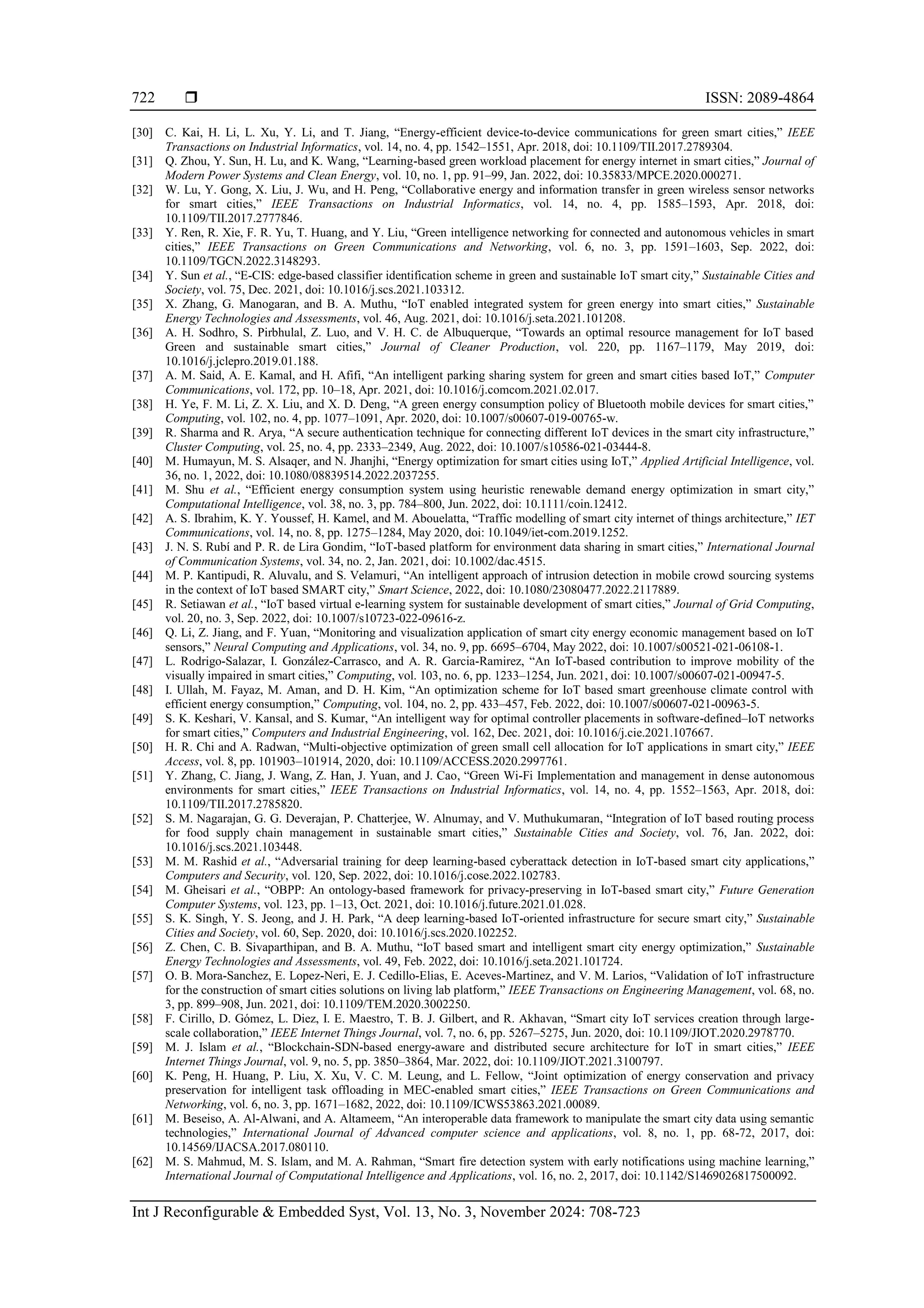 ISSN: 2089-4864
Int J Reconfigurable & Embedded Syst, Vol. 13, No. 3, November 2024: 708-723
722
[30] C. Kai, H. Li, L. Xu, Y. Li, and T. Jiang, “Energy-efficient device-to-device communications for green smart cities,” IEEE
Transactions on Industrial Informatics, vol. 14, no. 4, pp. 1542–1551, Apr. 2018, doi: 10.1109/TII.2017.2789304.
[31] Q. Zhou, Y. Sun, H. Lu, and K. Wang, “Learning-based green workload placement for energy internet in smart cities,” Journal of
Modern Power Systems and Clean Energy, vol. 10, no. 1, pp. 91–99, Jan. 2022, doi: 10.35833/MPCE.2020.000271.
[32] W. Lu, Y. Gong, X. Liu, J. Wu, and H. Peng, “Collaborative energy and information transfer in green wireless sensor networks
for smart cities,” IEEE Transactions on Industrial Informatics, vol. 14, no. 4, pp. 1585–1593, Apr. 2018, doi:
10.1109/TII.2017.2777846.
[33] Y. Ren, R. Xie, F. R. Yu, T. Huang, and Y. Liu, “Green intelligence networking for connected and autonomous vehicles in smart
cities,” IEEE Transactions on Green Communications and Networking, vol. 6, no. 3, pp. 1591–1603, Sep. 2022, doi:
10.1109/TGCN.2022.3148293.
[34] Y. Sun et al., “E-CIS: edge-based classifier identification scheme in green and sustainable IoT smart city,” Sustainable Cities and
Society, vol. 75, Dec. 2021, doi: 10.1016/j.scs.2021.103312.
[35] X. Zhang, G. Manogaran, and B. A. Muthu, “IoT enabled integrated system for green energy into smart cities,” Sustainable
Energy Technologies and Assessments, vol. 46, Aug. 2021, doi: 10.1016/j.seta.2021.101208.
[36] A. H. Sodhro, S. Pirbhulal, Z. Luo, and V. H. C. de Albuquerque, “Towards an optimal resource management for IoT based
Green and sustainable smart cities,” Journal of Cleaner Production, vol. 220, pp. 1167–1179, May 2019, doi:
10.1016/j.jclepro.2019.01.188.
[37] A. M. Said, A. E. Kamal, and H. Afifi, “An intelligent parking sharing system for green and smart cities based IoT,” Computer
Communications, vol. 172, pp. 10–18, Apr. 2021, doi: 10.1016/j.comcom.2021.02.017.
[38] H. Ye, F. M. Li, Z. X. Liu, and X. D. Deng, “A green energy consumption policy of Bluetooth mobile devices for smart cities,”
Computing, vol. 102, no. 4, pp. 1077–1091, Apr. 2020, doi: 10.1007/s00607-019-00765-w.
[39] R. Sharma and R. Arya, “A secure authentication technique for connecting different IoT devices in the smart city infrastructure,”
Cluster Computing, vol. 25, no. 4, pp. 2333–2349, Aug. 2022, doi: 10.1007/s10586-021-03444-8.
[40] M. Humayun, M. S. Alsaqer, and N. Jhanjhi, “Energy optimization for smart cities using IoT,” Applied Artificial Intelligence, vol.
36, no. 1, 2022, doi: 10.1080/08839514.2022.2037255.
[41] M. Shu et al., “Efficient energy consumption system using heuristic renewable demand energy optimization in smart city,”
Computational Intelligence, vol. 38, no. 3, pp. 784–800, Jun. 2022, doi: 10.1111/coin.12412.
[42] A. S. Ibrahim, K. Y. Youssef, H. Kamel, and M. Abouelatta, “Traffic modelling of smart city internet of things architecture,” IET
Communications, vol. 14, no. 8, pp. 1275–1284, May 2020, doi: 10.1049/iet-com.2019.1252.
[43] J. N. S. Rubí and P. R. de Lira Gondim, “IoT-based platform for environment data sharing in smart cities,” International Journal
of Communication Systems, vol. 34, no. 2, Jan. 2021, doi: 10.1002/dac.4515.
[44] M. P. Kantipudi, R. Aluvalu, and S. Velamuri, “An intelligent approach of intrusion detection in mobile crowd sourcing systems
in the context of IoT based SMART city,” Smart Science, 2022, doi: 10.1080/23080477.2022.2117889.
[45] R. Setiawan et al., “IoT based virtual e-learning system for sustainable development of smart cities,” Journal of Grid Computing,
vol. 20, no. 3, Sep. 2022, doi: 10.1007/s10723-022-09616-z.
[46] Q. Li, Z. Jiang, and F. Yuan, “Monitoring and visualization application of smart city energy economic management based on IoT
sensors,” Neural Computing and Applications, vol. 34, no. 9, pp. 6695–6704, May 2022, doi: 10.1007/s00521-021-06108-1.
[47] L. Rodrigo-Salazar, I. González-Carrasco, and A. R. Garcia-Ramirez, “An IoT-based contribution to improve mobility of the
visually impaired in smart cities,” Computing, vol. 103, no. 6, pp. 1233–1254, Jun. 2021, doi: 10.1007/s00607-021-00947-5.
[48] I. Ullah, M. Fayaz, M. Aman, and D. H. Kim, “An optimization scheme for IoT based smart greenhouse climate control with
efficient energy consumption,” Computing, vol. 104, no. 2, pp. 433–457, Feb. 2022, doi: 10.1007/s00607-021-00963-5.
[49] S. K. Keshari, V. Kansal, and S. Kumar, “An intelligent way for optimal controller placements in software-defined–IoT networks
for smart cities,” Computers and Industrial Engineering, vol. 162, Dec. 2021, doi: 10.1016/j.cie.2021.107667.
[50] H. R. Chi and A. Radwan, “Multi-objective optimization of green small cell allocation for IoT applications in smart city,” IEEE
Access, vol. 8, pp. 101903–101914, 2020, doi: 10.1109/ACCESS.2020.2997761.
[51] Y. Zhang, C. Jiang, J. Wang, Z. Han, J. Yuan, and J. Cao, “Green Wi-Fi Implementation and management in dense autonomous
environments for smart cities,” IEEE Transactions on Industrial Informatics, vol. 14, no. 4, pp. 1552–1563, Apr. 2018, doi:
10.1109/TII.2017.2785820.
[52] S. M. Nagarajan, G. G. Deverajan, P. Chatterjee, W. Alnumay, and V. Muthukumaran, “Integration of IoT based routing process
for food supply chain management in sustainable smart cities,” Sustainable Cities and Society, vol. 76, Jan. 2022, doi:
10.1016/j.scs.2021.103448.
[53] M. M. Rashid et al., “Adversarial training for deep learning-based cyberattack detection in IoT-based smart city applications,”
Computers and Security, vol. 120, Sep. 2022, doi: 10.1016/j.cose.2022.102783.
[54] M. Gheisari et al., “OBPP: An ontology-based framework for privacy-preserving in IoT-based smart city,” Future Generation
Computer Systems, vol. 123, pp. 1–13, Oct. 2021, doi: 10.1016/j.future.2021.01.028.
[55] S. K. Singh, Y. S. Jeong, and J. H. Park, “A deep learning-based IoT-oriented infrastructure for secure smart city,” Sustainable
Cities and Society, vol. 60, Sep. 2020, doi: 10.1016/j.scs.2020.102252.
[56] Z. Chen, C. B. Sivaparthipan, and B. A. Muthu, “IoT based smart and intelligent smart city energy optimization,” Sustainable
Energy Technologies and Assessments, vol. 49, Feb. 2022, doi: 10.1016/j.seta.2021.101724.
[57] O. B. Mora-Sanchez, E. Lopez-Neri, E. J. Cedillo-Elias, E. Aceves-Martinez, and V. M. Larios, “Validation of IoT infrastructure
for the construction of smart cities solutions on living lab platform,” IEEE Transactions on Engineering Management, vol. 68, no.
3, pp. 899–908, Jun. 2021, doi: 10.1109/TEM.2020.3002250.
[58] F. Cirillo, D. Gómez, L. Diez, I. E. Maestro, T. B. J. Gilbert, and R. Akhavan, “Smart city IoT services creation through large-
scale collaboration,” IEEE Internet Things Journal, vol. 7, no. 6, pp. 5267–5275, Jun. 2020, doi: 10.1109/JIOT.2020.2978770.
[59] M. J. Islam et al., “Blockchain-SDN-based energy-aware and distributed secure architecture for IoT in smart cities,” IEEE
Internet Things Journal, vol. 9, no. 5, pp. 3850–3864, Mar. 2022, doi: 10.1109/JIOT.2021.3100797.
[60] K. Peng, H. Huang, P. Liu, X. Xu, V. C. M. Leung, and L. Fellow, “Joint optimization of energy conservation and privacy
preservation for intelligent task offloading in MEC-enabled smart cities,” IEEE Transactions on Green Communications and
Networking, vol. 6, no. 3, pp. 1671–1682, 2022, doi: 10.1109/ICWS53863.2021.00089.
[61] M. Beseiso, A. Al-Alwani, and A. Altameem, “An interoperable data framework to manipulate the smart city data using semantic
technologies,” International Journal of Advanced computer science and applications, vol. 8, no. 1, pp. 68-72, 2017, doi:
10.14569/IJACSA.2017.080110.
[62] M. S. Mahmud, M. S. Islam, and M. A. Rahman, “Smart fire detection system with early notifications using machine learning,”
International Journal of Computational Intelligence and Applications, vol. 16, no. 2, 2017, doi: 10.1142/S1469026817500092.
 