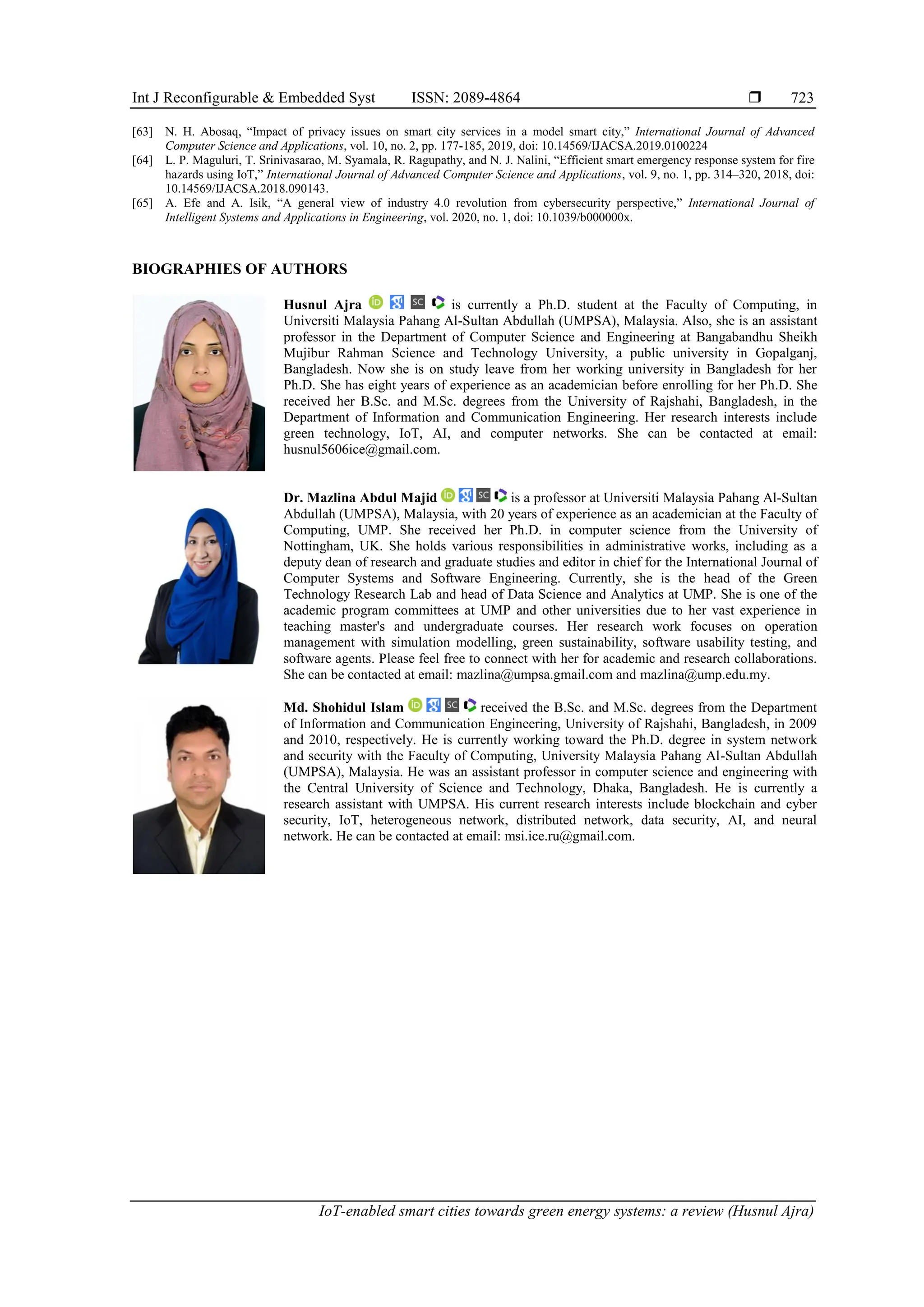Int J Reconfigurable & Embedded Syst ISSN: 2089-4864 
IoT-enabled smart cities towards green energy systems: a review (Husnul Ajra)
723
[63] N. H. Abosaq, “Impact of privacy issues on smart city services in a model smart city,” International Journal of Advanced
Computer Science and Applications, vol. 10, no. 2, pp. 177-185, 2019, doi: 10.14569/IJACSA.2019.0100224
[64] L. P. Maguluri, T. Srinivasarao, M. Syamala, R. Ragupathy, and N. J. Nalini, “Efficient smart emergency response system for fire
hazards using IoT,” International Journal of Advanced Computer Science and Applications, vol. 9, no. 1, pp. 314–320, 2018, doi:
10.14569/IJACSA.2018.090143.
[65] A. Efe and A. Isik, “A general view of industry 4.0 revolution from cybersecurity perspective,” International Journal of
Intelligent Systems and Applications in Engineering, vol. 2020, no. 1, doi: 10.1039/b000000x.
BIOGRAPHIES OF AUTHORS
Husnul Ajra is currently a Ph.D. student at the Faculty of Computing, in
Universiti Malaysia Pahang Al-Sultan Abdullah (UMPSA), Malaysia. Also, she is an assistant
professor in the Department of Computer Science and Engineering at Bangabandhu Sheikh
Mujibur Rahman Science and Technology University, a public university in Gopalganj,
Bangladesh. Now she is on study leave from her working university in Bangladesh for her
Ph.D. She has eight years of experience as an academician before enrolling for her Ph.D. She
received her B.Sc. and M.Sc. degrees from the University of Rajshahi, Bangladesh, in the
Department of Information and Communication Engineering. Her research interests include
green technology, IoT, AI, and computer networks. She can be contacted at email:
husnul5606ice@gmail.com.
Dr. Mazlina Abdul Majid is a professor at Universiti Malaysia Pahang Al-Sultan
Abdullah (UMPSA), Malaysia, with 20 years of experience as an academician at the Faculty of
Computing, UMP. She received her Ph.D. in computer science from the University of
Nottingham, UK. She holds various responsibilities in administrative works, including as a
deputy dean of research and graduate studies and editor in chief for the International Journal of
Computer Systems and Software Engineering. Currently, she is the head of the Green
Technology Research Lab and head of Data Science and Analytics at UMP. She is one of the
academic program committees at UMP and other universities due to her vast experience in
teaching master's and undergraduate courses. Her research work focuses on operation
management with simulation modelling, green sustainability, software usability testing, and
software agents. Please feel free to connect with her for academic and research collaborations.
She can be contacted at email: mazlina@umpsa.gmail.com and mazlina@ump.edu.my.
Md. Shohidul Islam received the B.Sc. and M.Sc. degrees from the Department
of Information and Communication Engineering, University of Rajshahi, Bangladesh, in 2009
and 2010, respectively. He is currently working toward the Ph.D. degree in system network
and security with the Faculty of Computing, University Malaysia Pahang Al-Sultan Abdullah
(UMPSA), Malaysia. He was an assistant professor in computer science and engineering with
the Central University of Science and Technology, Dhaka, Bangladesh. He is currently a
research assistant with UMPSA. His current research interests include blockchain and cyber
security, IoT, heterogeneous network, distributed network, data security, AI, and neural
network. He can be contacted at email: msi.ice.ru@gmail.com.
 