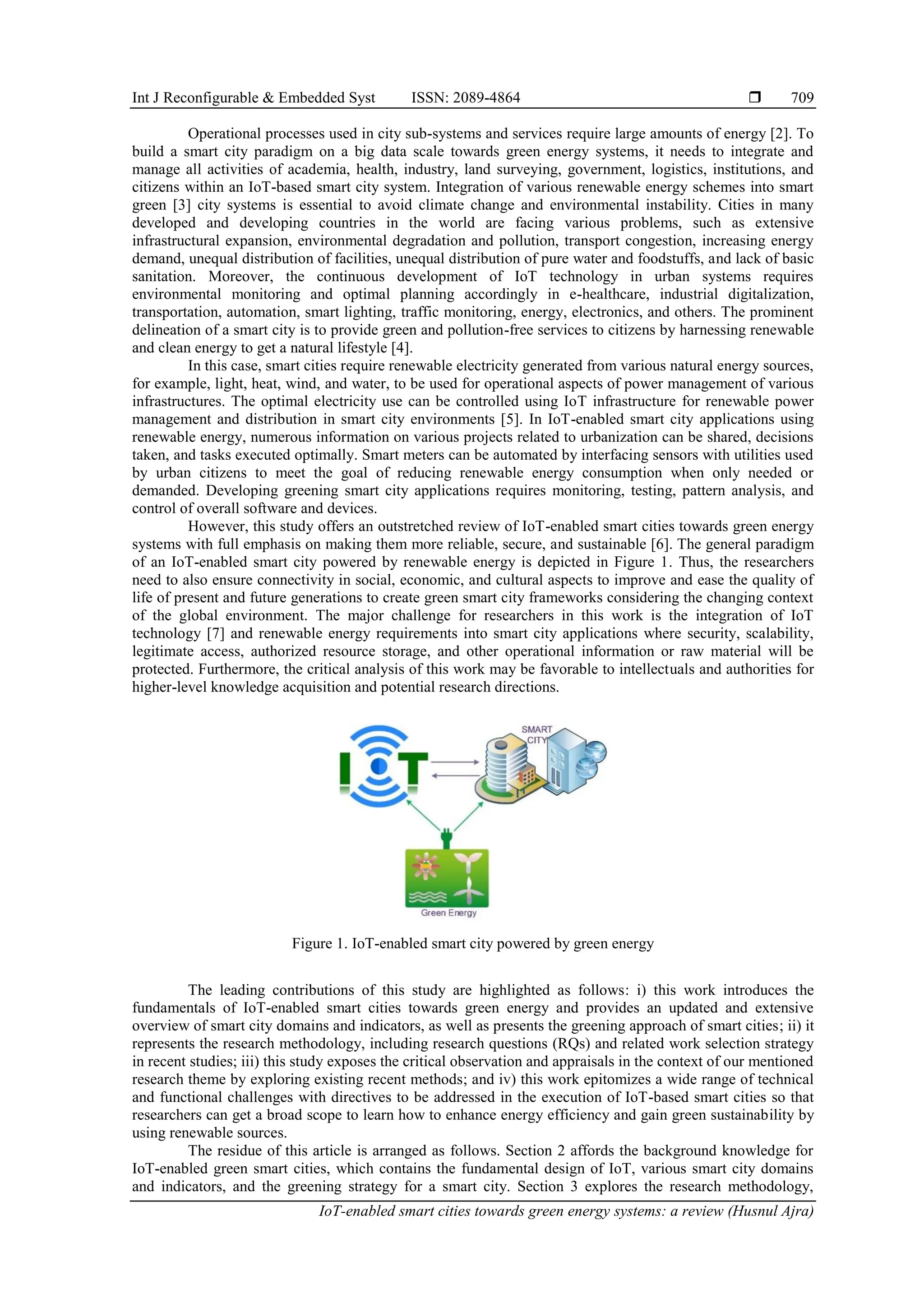Int J Reconfigurable & Embedded Syst ISSN: 2089-4864 
IoT-enabled smart cities towards green energy systems: a review (Husnul Ajra)
709
Operational processes used in city sub-systems and services require large amounts of energy [2]. To
build a smart city paradigm on a big data scale towards green energy systems, it needs to integrate and
manage all activities of academia, health, industry, land surveying, government, logistics, institutions, and
citizens within an IoT-based smart city system. Integration of various renewable energy schemes into smart
green [3] city systems is essential to avoid climate change and environmental instability. Cities in many
developed and developing countries in the world are facing various problems, such as extensive
infrastructural expansion, environmental degradation and pollution, transport congestion, increasing energy
demand, unequal distribution of facilities, unequal distribution of pure water and foodstuffs, and lack of basic
sanitation. Moreover, the continuous development of IoT technology in urban systems requires
environmental monitoring and optimal planning accordingly in e-healthcare, industrial digitalization,
transportation, automation, smart lighting, traffic monitoring, energy, electronics, and others. The prominent
delineation of a smart city is to provide green and pollution-free services to citizens by harnessing renewable
and clean energy to get a natural lifestyle [4].
In this case, smart cities require renewable electricity generated from various natural energy sources,
for example, light, heat, wind, and water, to be used for operational aspects of power management of various
infrastructures. The optimal electricity use can be controlled using IoT infrastructure for renewable power
management and distribution in smart city environments [5]. In IoT-enabled smart city applications using
renewable energy, numerous information on various projects related to urbanization can be shared, decisions
taken, and tasks executed optimally. Smart meters can be automated by interfacing sensors with utilities used
by urban citizens to meet the goal of reducing renewable energy consumption when only needed or
demanded. Developing greening smart city applications requires monitoring, testing, pattern analysis, and
control of overall software and devices.
However, this study offers an outstretched review of IoT-enabled smart cities towards green energy
systems with full emphasis on making them more reliable, secure, and sustainable [6]. The general paradigm
of an IoT-enabled smart city powered by renewable energy is depicted in Figure 1. Thus, the researchers
need to also ensure connectivity in social, economic, and cultural aspects to improve and ease the quality of
life of present and future generations to create green smart city frameworks considering the changing context
of the global environment. The major challenge for researchers in this work is the integration of IoT
technology [7] and renewable energy requirements into smart city applications where security, scalability,
legitimate access, authorized resource storage, and other operational information or raw material will be
protected. Furthermore, the critical analysis of this work may be favorable to intellectuals and authorities for
higher-level knowledge acquisition and potential research directions.
Figure 1. IoT-enabled smart city powered by green energy
The leading contributions of this study are highlighted as follows: i) this work introduces the
fundamentals of IoT-enabled smart cities towards green energy and provides an updated and extensive
overview of smart city domains and indicators, as well as presents the greening approach of smart cities; ii) it
represents the research methodology, including research questions (RQs) and related work selection strategy
in recent studies; iii) this study exposes the critical observation and appraisals in the context of our mentioned
research theme by exploring existing recent methods; and iv) this work epitomizes a wide range of technical
and functional challenges with directives to be addressed in the execution of IoT-based smart cities so that
researchers can get a broad scope to learn how to enhance energy efficiency and gain green sustainability by
using renewable sources.
The residue of this article is arranged as follows. Section 2 affords the background knowledge for
IoT-enabled green smart cities, which contains the fundamental design of IoT, various smart city domains
and indicators, and the greening strategy for a smart city. Section 3 explores the research methodology,
 