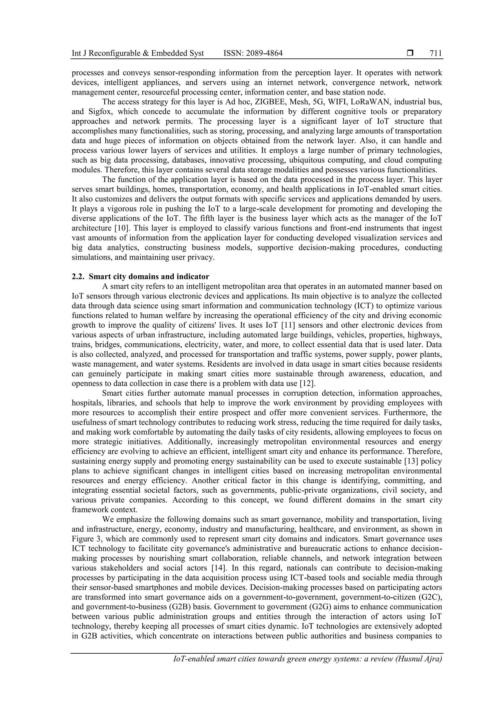 Int J Reconfigurable & Embedded Syst ISSN: 2089-4864 
IoT-enabled smart cities towards green energy systems: a review (Husnul Ajra)
711
processes and conveys sensor-responding information from the perception layer. It operates with network
devices, intelligent appliances, and servers using an internet network, convergence network, network
management center, resourceful processing center, information center, and base station node.
The access strategy for this layer is Ad hoc, ZIGBEE, Mesh, 5G, WIFI, LoRaWAN, industrial bus,
and Sigfox, which concede to accumulate the information by different cognitive tools or preparatory
approaches and network permits. The processing layer is a significant layer of IoT structure that
accomplishes many functionalities, such as storing, processing, and analyzing large amounts of transportation
data and huge pieces of information on objects obtained from the network layer. Also, it can handle and
process various lower layers of services and utilities. It employs a large number of primary technologies,
such as big data processing, databases, innovative processing, ubiquitous computing, and cloud computing
modules. Therefore, this layer contains several data storage modalities and possesses various functionalities.
The function of the application layer is based on the data processed in the process layer. This layer
serves smart buildings, homes, transportation, economy, and health applications in IoT-enabled smart cities.
It also customizes and delivers the output formats with specific services and applications demanded by users.
It plays a vigorous role in pushing the IoT to a large-scale development for promoting and developing the
diverse applications of the IoT. The fifth layer is the business layer which acts as the manager of the IoT
architecture [10]. This layer is employed to classify various functions and front-end instruments that ingest
vast amounts of information from the application layer for conducting developed visualization services and
big data analytics, constructing business models, supportive decision-making procedures, conducting
simulations, and maintaining user privacy.
2.2. Smart city domains and indicator
A smart city refers to an intelligent metropolitan area that operates in an automated manner based on
IoT sensors through various electronic devices and applications. Its main objective is to analyze the collected
data through data science using smart information and communication technology (ICT) to optimize various
functions related to human welfare by increasing the operational efficiency of the city and driving economic
growth to improve the quality of citizens' lives. It uses IoT [11] sensors and other electronic devices from
various aspects of urban infrastructure, including automated large buildings, vehicles, properties, highways,
trains, bridges, communications, electricity, water, and more, to collect essential data that is used later. Data
is also collected, analyzed, and processed for transportation and traffic systems, power supply, power plants,
waste management, and water systems. Residents are involved in data usage in smart cities because residents
can genuinely participate in making smart cities more sustainable through awareness, education, and
openness to data collection in case there is a problem with data use [12].
Smart cities further automate manual processes in corruption detection, information approaches,
hospitals, libraries, and schools that help to improve the work environment by providing employees with
more resources to accomplish their entire prospect and offer more convenient services. Furthermore, the
usefulness of smart technology contributes to reducing work stress, reducing the time required for daily tasks,
and making work comfortable by automating the daily tasks of city residents, allowing employees to focus on
more strategic initiatives. Additionally, increasingly metropolitan environmental resources and energy
efficiency are evolving to achieve an efficient, intelligent smart city and enhance its performance. Therefore,
sustaining energy supply and promoting energy sustainability can be used to execute sustainable [13] policy
plans to achieve significant changes in intelligent cities based on increasing metropolitan environmental
resources and energy efficiency. Another critical factor in this change is identifying, committing, and
integrating essential societal factors, such as governments, public-private organizations, civil society, and
various private companies. According to this concept, we found different domains in the smart city
framework context.
We emphasize the following domains such as smart governance, mobility and transportation, living
and infrastructure, energy, economy, industry and manufacturing, healthcare, and environment, as shown in
Figure 3, which are commonly used to represent smart city domains and indicators. Smart governance uses
ICT technology to facilitate city governance's administrative and bureaucratic actions to enhance decision-
making processes by nourishing smart collaboration, reliable channels, and network integration between
various stakeholders and social actors [14]. In this regard, nationals can contribute to decision-making
processes by participating in the data acquisition process using ICT-based tools and sociable media through
their sensor-based smartphones and mobile devices. Decision-making processes based on participating actors
are transformed into smart governance aids on a government-to-government, government-to-citizen (G2C),
and government-to-business (G2B) basis. Government to government (G2G) aims to enhance communication
between various public administration groups and entities through the interaction of actors using IoT
technology, thereby keeping all processes of smart cities dynamic. IoT technologies are extensively adopted
in G2B activities, which concentrate on interactions between public authorities and business companies to
 