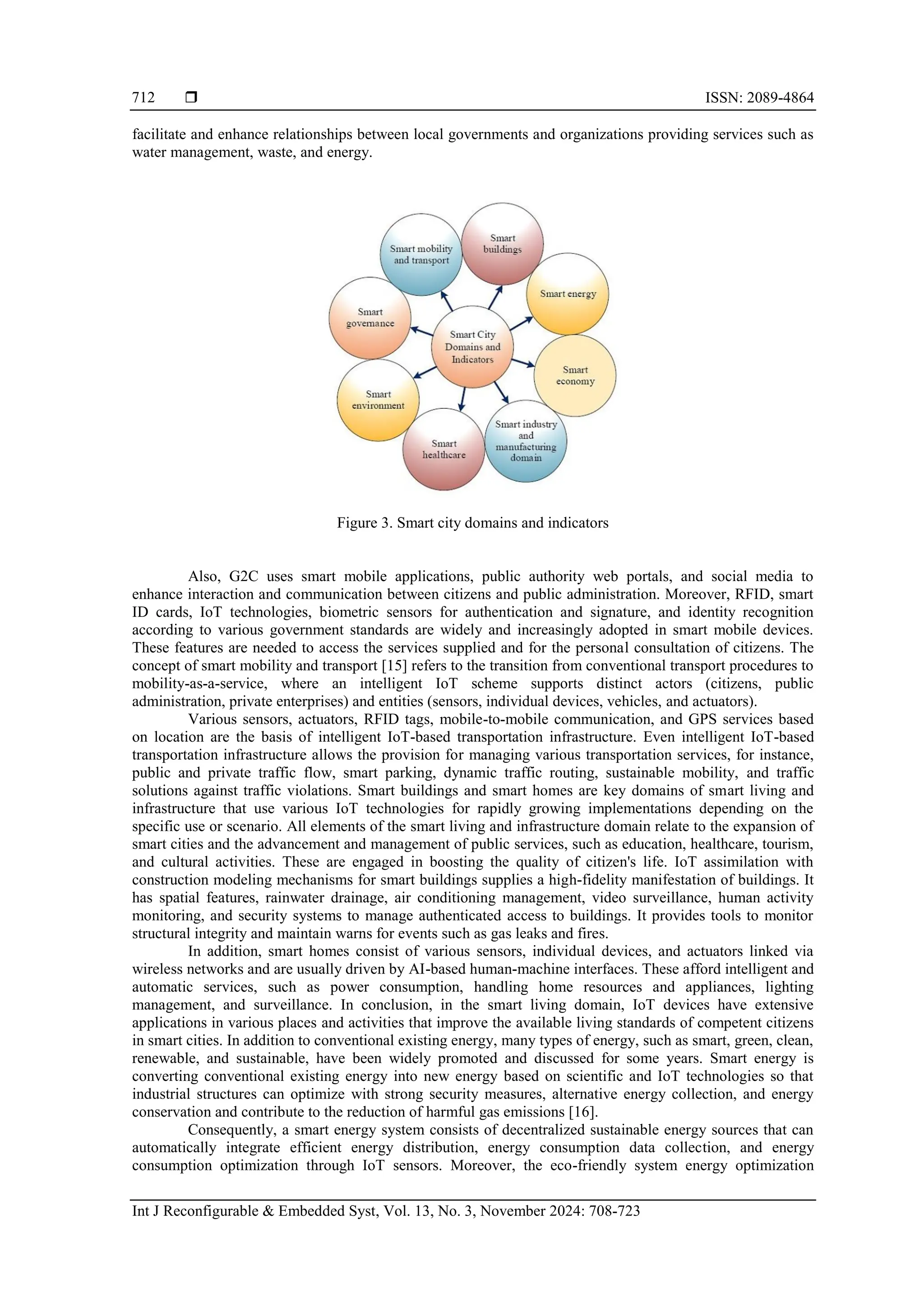  ISSN: 2089-4864
Int J Reconfigurable & Embedded Syst, Vol. 13, No. 3, November 2024: 708-723
712
facilitate and enhance relationships between local governments and organizations providing services such as
water management, waste, and energy.
Figure 3. Smart city domains and indicators
Also, G2C uses smart mobile applications, public authority web portals, and social media to
enhance interaction and communication between citizens and public administration. Moreover, RFID, smart
ID cards, IoT technologies, biometric sensors for authentication and signature, and identity recognition
according to various government standards are widely and increasingly adopted in smart mobile devices.
These features are needed to access the services supplied and for the personal consultation of citizens. The
concept of smart mobility and transport [15] refers to the transition from conventional transport procedures to
mobility-as-a-service, where an intelligent IoT scheme supports distinct actors (citizens, public
administration, private enterprises) and entities (sensors, individual devices, vehicles, and actuators).
Various sensors, actuators, RFID tags, mobile-to-mobile communication, and GPS services based
on location are the basis of intelligent IoT-based transportation infrastructure. Even intelligent IoT-based
transportation infrastructure allows the provision for managing various transportation services, for instance,
public and private traffic flow, smart parking, dynamic traffic routing, sustainable mobility, and traffic
solutions against traffic violations. Smart buildings and smart homes are key domains of smart living and
infrastructure that use various IoT technologies for rapidly growing implementations depending on the
specific use or scenario. All elements of the smart living and infrastructure domain relate to the expansion of
smart cities and the advancement and management of public services, such as education, healthcare, tourism,
and cultural activities. These are engaged in boosting the quality of citizen's life. IoT assimilation with
construction modeling mechanisms for smart buildings supplies a high-fidelity manifestation of buildings. It
has spatial features, rainwater drainage, air conditioning management, video surveillance, human activity
monitoring, and security systems to manage authenticated access to buildings. It provides tools to monitor
structural integrity and maintain warns for events such as gas leaks and fires.
In addition, smart homes consist of various sensors, individual devices, and actuators linked via
wireless networks and are usually driven by AI-based human-machine interfaces. These afford intelligent and
automatic services, such as power consumption, handling home resources and appliances, lighting
management, and surveillance. In conclusion, in the smart living domain, IoT devices have extensive
applications in various places and activities that improve the available living standards of competent citizens
in smart cities. In addition to conventional existing energy, many types of energy, such as smart, green, clean,
renewable, and sustainable, have been widely promoted and discussed for some years. Smart energy is
converting conventional existing energy into new energy based on scientific and IoT technologies so that
industrial structures can optimize with strong security measures, alternative energy collection, and energy
conservation and contribute to the reduction of harmful gas emissions [16].
Consequently, a smart energy system consists of decentralized sustainable energy sources that can
automatically integrate efficient energy distribution, energy consumption data collection, and energy
consumption optimization through IoT sensors. Moreover, the eco-friendly system energy optimization
 