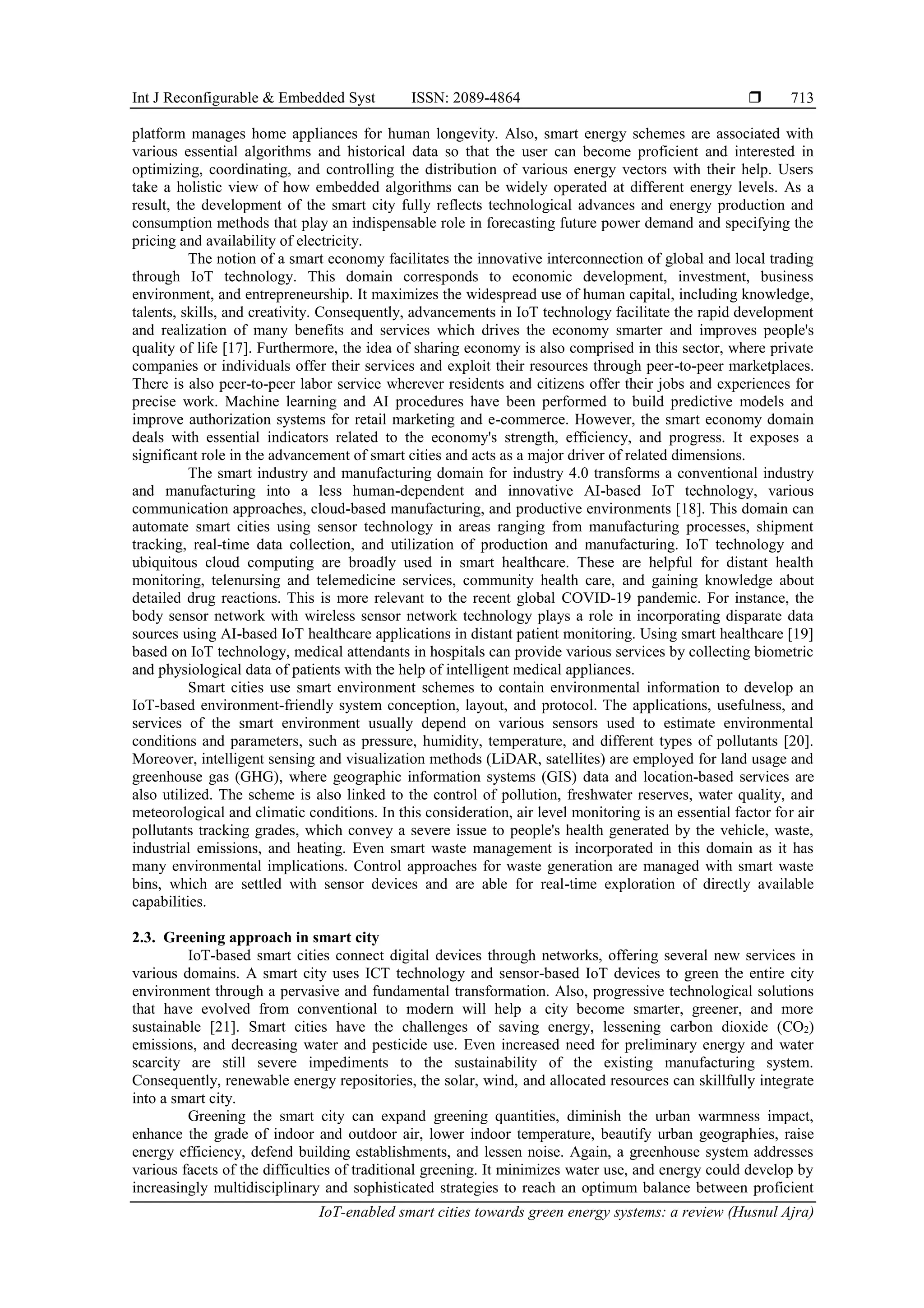 Int J Reconfigurable & Embedded Syst ISSN: 2089-4864 
IoT-enabled smart cities towards green energy systems: a review (Husnul Ajra)
713
platform manages home appliances for human longevity. Also, smart energy schemes are associated with
various essential algorithms and historical data so that the user can become proficient and interested in
optimizing, coordinating, and controlling the distribution of various energy vectors with their help. Users
take a holistic view of how embedded algorithms can be widely operated at different energy levels. As a
result, the development of the smart city fully reflects technological advances and energy production and
consumption methods that play an indispensable role in forecasting future power demand and specifying the
pricing and availability of electricity.
The notion of a smart economy facilitates the innovative interconnection of global and local trading
through IoT technology. This domain corresponds to economic development, investment, business
environment, and entrepreneurship. It maximizes the widespread use of human capital, including knowledge,
talents, skills, and creativity. Consequently, advancements in IoT technology facilitate the rapid development
and realization of many benefits and services which drives the economy smarter and improves people's
quality of life [17]. Furthermore, the idea of sharing economy is also comprised in this sector, where private
companies or individuals offer their services and exploit their resources through peer-to-peer marketplaces.
There is also peer-to-peer labor service wherever residents and citizens offer their jobs and experiences for
precise work. Machine learning and AI procedures have been performed to build predictive models and
improve authorization systems for retail marketing and e-commerce. However, the smart economy domain
deals with essential indicators related to the economy's strength, efficiency, and progress. It exposes a
significant role in the advancement of smart cities and acts as a major driver of related dimensions.
The smart industry and manufacturing domain for industry 4.0 transforms a conventional industry
and manufacturing into a less human-dependent and innovative AI-based IoT technology, various
communication approaches, cloud-based manufacturing, and productive environments [18]. This domain can
automate smart cities using sensor technology in areas ranging from manufacturing processes, shipment
tracking, real-time data collection, and utilization of production and manufacturing. IoT technology and
ubiquitous cloud computing are broadly used in smart healthcare. These are helpful for distant health
monitoring, telenursing and telemedicine services, community health care, and gaining knowledge about
detailed drug reactions. This is more relevant to the recent global COVID-19 pandemic. For instance, the
body sensor network with wireless sensor network technology plays a role in incorporating disparate data
sources using AI-based IoT healthcare applications in distant patient monitoring. Using smart healthcare [19]
based on IoT technology, medical attendants in hospitals can provide various services by collecting biometric
and physiological data of patients with the help of intelligent medical appliances.
Smart cities use smart environment schemes to contain environmental information to develop an
IoT-based environment-friendly system conception, layout, and protocol. The applications, usefulness, and
services of the smart environment usually depend on various sensors used to estimate environmental
conditions and parameters, such as pressure, humidity, temperature, and different types of pollutants [20].
Moreover, intelligent sensing and visualization methods (LiDAR, satellites) are employed for land usage and
greenhouse gas (GHG), where geographic information systems (GIS) data and location-based services are
also utilized. The scheme is also linked to the control of pollution, freshwater reserves, water quality, and
meteorological and climatic conditions. In this consideration, air level monitoring is an essential factor for air
pollutants tracking grades, which convey a severe issue to people's health generated by the vehicle, waste,
industrial emissions, and heating. Even smart waste management is incorporated in this domain as it has
many environmental implications. Control approaches for waste generation are managed with smart waste
bins, which are settled with sensor devices and are able for real-time exploration of directly available
capabilities.
2.3. Greening approach in smart city
IoT-based smart cities connect digital devices through networks, offering several new services in
various domains. A smart city uses ICT technology and sensor-based IoT devices to green the entire city
environment through a pervasive and fundamental transformation. Also, progressive technological solutions
that have evolved from conventional to modern will help a city become smarter, greener, and more
sustainable [21]. Smart cities have the challenges of saving energy, lessening carbon dioxide (CO2)
emissions, and decreasing water and pesticide use. Even increased need for preliminary energy and water
scarcity are still severe impediments to the sustainability of the existing manufacturing system.
Consequently, renewable energy repositories, the solar, wind, and allocated resources can skillfully integrate
into a smart city.
Greening the smart city can expand greening quantities, diminish the urban warmness impact,
enhance the grade of indoor and outdoor air, lower indoor temperature, beautify urban geographies, raise
energy efficiency, defend building establishments, and lessen noise. Again, a greenhouse system addresses
various facets of the difficulties of traditional greening. It minimizes water use, and energy could develop by
increasingly multidisciplinary and sophisticated strategies to reach an optimum balance between proficient
 