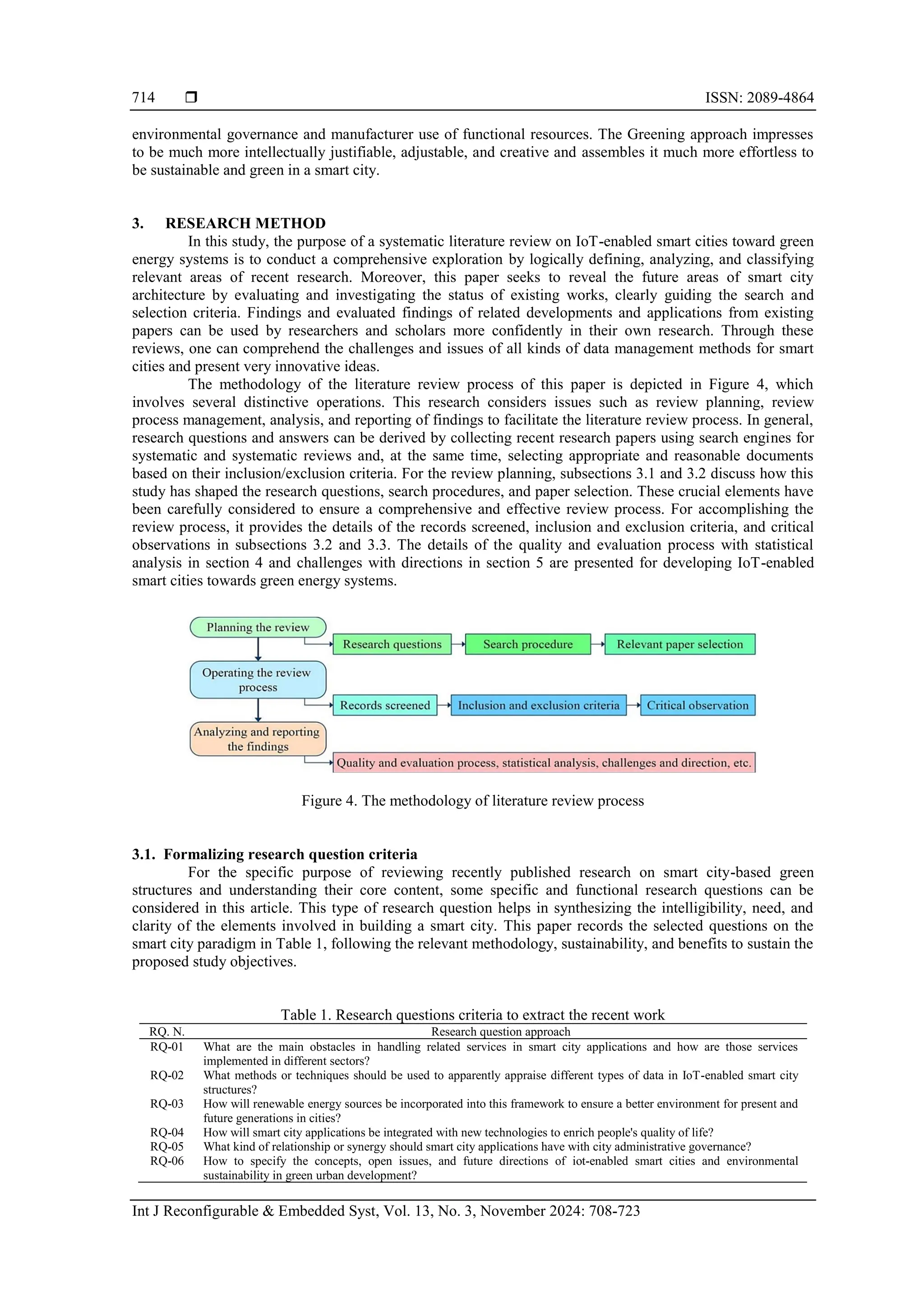  ISSN: 2089-4864
Int J Reconfigurable & Embedded Syst, Vol. 13, No. 3, November 2024: 708-723
714
environmental governance and manufacturer use of functional resources. The Greening approach impresses
to be much more intellectually justifiable, adjustable, and creative and assembles it much more effortless to
be sustainable and green in a smart city.
3. RESEARCH METHOD
In this study, the purpose of a systematic literature review on IoT-enabled smart cities toward green
energy systems is to conduct a comprehensive exploration by logically defining, analyzing, and classifying
relevant areas of recent research. Moreover, this paper seeks to reveal the future areas of smart city
architecture by evaluating and investigating the status of existing works, clearly guiding the search and
selection criteria. Findings and evaluated findings of related developments and applications from existing
papers can be used by researchers and scholars more confidently in their own research. Through these
reviews, one can comprehend the challenges and issues of all kinds of data management methods for smart
cities and present very innovative ideas.
The methodology of the literature review process of this paper is depicted in Figure 4, which
involves several distinctive operations. This research considers issues such as review planning, review
process management, analysis, and reporting of findings to facilitate the literature review process. In general,
research questions and answers can be derived by collecting recent research papers using search engines for
systematic and systematic reviews and, at the same time, selecting appropriate and reasonable documents
based on their inclusion/exclusion criteria. For the review planning, subsections 3.1 and 3.2 discuss how this
study has shaped the research questions, search procedures, and paper selection. These crucial elements have
been carefully considered to ensure a comprehensive and effective review process. For accomplishing the
review process, it provides the details of the records screened, inclusion and exclusion criteria, and critical
observations in subsections 3.2 and 3.3. The details of the quality and evaluation process with statistical
analysis in section 4 and challenges with directions in section 5 are presented for developing IoT-enabled
smart cities towards green energy systems.
Figure 4. The methodology of literature review process
3.1. Formalizing research question criteria
For the specific purpose of reviewing recently published research on smart city-based green
structures and understanding their core content, some specific and functional research questions can be
considered in this article. This type of research question helps in synthesizing the intelligibility, need, and
clarity of the elements involved in building a smart city. This paper records the selected questions on the
smart city paradigm in Table 1, following the relevant methodology, sustainability, and benefits to sustain the
proposed study objectives.
Table 1. Research questions criteria to extract the recent work
RQ. N. Research question approach
RQ-01 What are the main obstacles in handling related services in smart city applications and how are those services
implemented in different sectors?
RQ-02 What methods or techniques should be used to apparently appraise different types of data in IoT-enabled smart city
structures?
RQ-03 How will renewable energy sources be incorporated into this framework to ensure a better environment for present and
future generations in cities?
RQ-04 How will smart city applications be integrated with new technologies to enrich people's quality of life?
RQ-05 What kind of relationship or synergy should smart city applications have with city administrative governance?
RQ-06 How to specify the concepts, open issues, and future directions of iot-enabled smart cities and environmental
sustainability in green urban development?
 