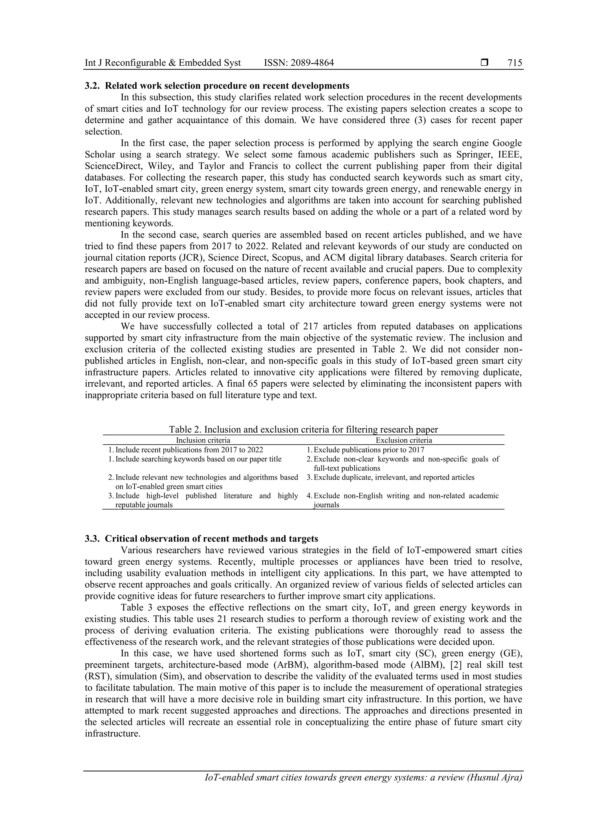 Int J Reconfigurable & Embedded Syst ISSN: 2089-4864 
IoT-enabled smart cities towards green energy systems: a review (Husnul Ajra)
715
3.2. Related work selection procedure on recent developments
In this subsection, this study clarifies related work selection procedures in the recent developments
of smart cities and IoT technology for our review process. The existing papers selection creates a scope to
determine and gather acquaintance of this domain. We have considered three (3) cases for recent paper
selection.
In the first case, the paper selection process is performed by applying the search engine Google
Scholar using a search strategy. We select some famous academic publishers such as Springer, IEEE,
ScienceDirect, Wiley, and Taylor and Francis to collect the current publishing paper from their digital
databases. For collecting the research paper, this study has conducted search keywords such as smart city,
IoT, IoT-enabled smart city, green energy system, smart city towards green energy, and renewable energy in
IoT. Additionally, relevant new technologies and algorithms are taken into account for searching published
research papers. This study manages search results based on adding the whole or a part of a related word by
mentioning keywords.
In the second case, search queries are assembled based on recent articles published, and we have
tried to find these papers from 2017 to 2022. Related and relevant keywords of our study are conducted on
journal citation reports (JCR), Science Direct, Scopus, and ACM digital library databases. Search criteria for
research papers are based on focused on the nature of recent available and crucial papers. Due to complexity
and ambiguity, non-English language-based articles, review papers, conference papers, book chapters, and
review papers were excluded from our study. Besides, to provide more focus on relevant issues, articles that
did not fully provide text on IoT-enabled smart city architecture toward green energy systems were not
accepted in our review process.
We have successfully collected a total of 217 articles from reputed databases on applications
supported by smart city infrastructure from the main objective of the systematic review. The inclusion and
exclusion criteria of the collected existing studies are presented in Table 2. We did not consider non-
published articles in English, non-clear, and non-specific goals in this study of IoT-based green smart city
infrastructure papers. Articles related to innovative city applications were filtered by removing duplicate,
irrelevant, and reported articles. A final 65 papers were selected by eliminating the inconsistent papers with
inappropriate criteria based on full literature type and text.
Table 2. Inclusion and exclusion criteria for filtering research paper
Inclusion criteria Exclusion criteria
1. Include recent publications from 2017 to 2022 1.Exclude publications prior to 2017
1. Include searching keywords based on our paper title 2.Exclude non-clear keywords and non-specific goals of
full-text publications
2. Include relevant new technologies and algorithms based
on IoT-enabled green smart cities
3.Exclude duplicate, irrelevant, and reported articles
3. Include high-level published literature and highly
reputable journals
4.Exclude non-English writing and non-related academic
journals
3.3. Critical observation of recent methods and targets
Various researchers have reviewed various strategies in the field of IoT-empowered smart cities
toward green energy systems. Recently, multiple processes or appliances have been tried to resolve,
including usability evaluation methods in intelligent city applications. In this part, we have attempted to
observe recent approaches and goals critically. An organized review of various fields of selected articles can
provide cognitive ideas for future researchers to further improve smart city applications.
Table 3 exposes the effective reflections on the smart city, IoT, and green energy keywords in
existing studies. This table uses 21 research studies to perform a thorough review of existing work and the
process of deriving evaluation criteria. The existing publications were thoroughly read to assess the
effectiveness of the research work, and the relevant strategies of those publications were decided upon.
In this case, we have used shortened forms such as IoT, smart city (SC), green energy (GE),
preeminent targets, architecture-based mode (ArBM), algorithm-based mode (AlBM), [2] real skill test
(RST), simulation (Sim), and observation to describe the validity of the evaluated terms used in most studies
to facilitate tabulation. The main motive of this paper is to include the measurement of operational strategies
in research that will have a more decisive role in building smart city infrastructure. In this portion, we have
attempted to mark recent suggested approaches and directions. The approaches and directions presented in
the selected articles will recreate an essential role in conceptualizing the entire phase of future smart city
infrastructure.
 