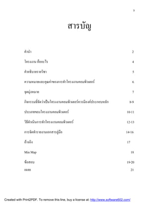 3




                                             สารบัญ

              คํานํา                                                                         2

              โครงงาน คืออะไร                                                                 4

              คําอธิบายรายวิชา                                                                5

              ความหมายและคุณคาของการทําโครงงานคอมพิวเตอร                                    6

              จุดมุงหมาย                                                                     7

              กิจกรรมทีจดวาเปนโครงงานคอมพิวเตอรควรมีองคประกอบหลัก
                       ่ั                                                                8-9

              ประเภทของโครงงานคอมพิวเตอร                                              10-11

              วิธดาเนินการทําโครงงานคอมพิวเตอร
                 ีํ                                                                    12-13

              การจัดทํารายงานเอกสารคูมอ
                                      ื                                              14-16

              อางอิง                                                                  17

              Min Map                                                                        18

              ขอสอบ                                                                   19-20
              เฉลย                                                                           21




Created with Print2PDF. To remove this line, buy a license at: http://www.software602.com/
 