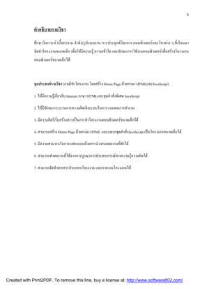5



              คําอธิบายรายวิชา
              ศึกษาวิเคราะห เนื้อหางาน ลําดับรูปแบบงาน การประยุกตวิชาการ คอมพิวเตอรและวิชาตาง ๆ ที่เรียนมา
              จัดทําโครงงานขนาดเล็ก เพื่อใหมีความรู ความเขาใจ และทักษะการใชงานคอมพิวเตอรเพื่อสรางโครงงาน
              คอมพิวเตอรขนาดเล็กได



              จุดประสงครายวิชา (กรณีทําโครงงาน โดยสราง Home Page ดวยภาษา HTMLและJavaScript)

              1. ใหมความรูเ กียวกับ Internet ภาษา HTMLและชุดคําสังพิเศษ JavaScript
                     ี          ่                                  ่

              2. ใหมทกษะกระบวนการความคิดเชิงระบบในการวางแผนการทํางาน
                     ี ั

              3. มีความคิดริเริมสรางสรรคในการทําโครงงานคอมพิวเตอรขนาดเล็กได
                               ่

              4. สามารถสราง Home Page ดวยภาษา HTML และแทรกชุดคําสั่งJavaScript เปนโครงงานขนาดเล็กได

              5. มีความสามารถในการแสดงออกดวยการนําเสนอผลงานทีทาได
                                                              ่ ํ

              6. สามารถทําผลงานทีไดจากการบูรณาการประสบการณทางความรูความคิดได
                                 ่                                   

              7. สามารถจัดทําเอกสารประกอบโครงงาน และรายงานโครงงานได




Created with Print2PDF. To remove this line, buy a license at: http://www.software602.com/
 