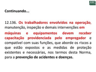 Continuando...
12.136. Os trabalhadores envolvidos na operação,
manutenção, inspeção e demais intervenções em
máquinas e equipamentos devem receber
capacitação providenciada pelo empregador e
compatível com suas funções, que aborde os riscos a
que estão expostos e as medidas de proteção
existentes e necessárias, nos termos desta Norma,
para a prevenção de acidentes e doenças.
 