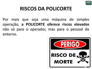 RISCOS DA POLICORTE
Por mais que seja uma máquina de simples
operação, a POLICORTE oferece riscos elevados
não só para o operador, mas para o pessoal do
entorno.
 