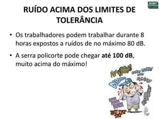 RUÍDO ACIMA DOS LIMITES DE
TOLERÂNCIA
• Os trabalhadores podem trabalhar durante 8
horas expostos a ruídos de no máximo 80 dB.
• A serra policorte pode chegar até 100 dB,
muito acima do máximo!
 
