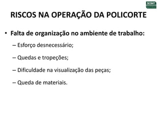 RISCOS NA OPERAÇÃO DA POLICORTE
• Falta de organização no ambiente de trabalho:
– Esforço desnecessário;
– Quedas e tropeções;
– Dificuldade na visualização das peças;
– Queda de materiais.
 