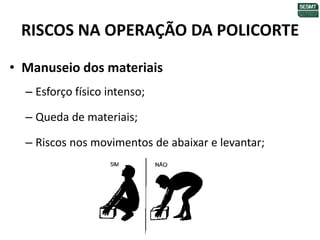RISCOS NA OPERAÇÃO DA POLICORTE
• Manuseio dos materiais
– Esforço físico intenso;
– Queda de materiais;
– Riscos nos movimentos de abaixar e levantar;
 