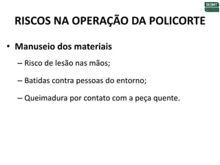 RISCOS NA OPERAÇÃO DA POLICORTE
• Manuseio dos materiais
– Risco de lesão nas mãos;
– Batidas contra pessoas do entorno;
– Queimadura por contato com a peça quente.
 