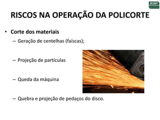 RISCOS NA OPERAÇÃO DA POLICORTE
• Corte dos materiais
– Geração de centelhas (faíscas);
– Projeção de partículas
– Queda da máquina
– Quebra e projeção de pedaços do disco.
 