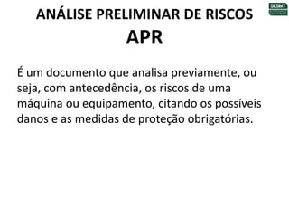 ANÁLISE PRELIMINAR DE RISCOS
APR
É um documento que analisa previamente, ou
seja, com antecedência, os riscos de uma
máquina ou equipamento, citando os possíveis
danos e as medidas de proteção obrigatórias.
 