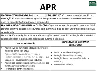 MÁQUINA/EQUIPAMENTO: Policorte USO PREVISTO: Cortes em materiais metálicos.
OPERAÇÃO: Só está autorizado a operar o equipamento o colaborador autorizado mediante
curso de capacitação fornecido pelo empregador.
EPIs OBRIGATÓRIOS DURANTE A OPERAÇÃO: Capacete, óculos de proteção, protetor facial,
protetor auditivo, calçado de segurança com palmilha e bico de aço, uniforme completo e luva
de poliamida.
SINALIZAÇÃO: A máquina e o local de instalação devem possuir sinalização de advertência
quanto aos riscos e os cuidados necessários durante a operação.
LOCAL DE INSTALAÇÃO
DISPOSITIVOS DE SEGURANÇA
OBRIGATÓRIOS
 Possuir nível de iluminação adequado à atividade,
de acordo com a NBR 5413;
 Possuir piso firme, resistente, nivelado e
antiderrapante sendo mantido livre de objetos que
possam vir a causar acidentes de trabalho;
 Possuir local específico para o armazenamento dos
materiais utilizados nos processos;
 Ser protegido contra intempéries.
 Botão de parada de emergência;
 Proteção fixa do disco de corte;
 Proteção fixa das transmissões de força
mecânica;
 Aterramento elétrico.
APR
 