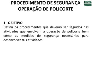 PROCEDIMENTO DE SEGURANÇA
OPERAÇÃO DE POLICORTE
1 - OBJETIVO
Definir os procedimentos que deverão ser seguidos nas
atividades que envolvam a operação de policorte bem
como as medidas de segurança necessárias para
desenvolver tais atividades.
 