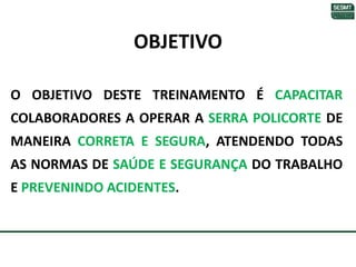 OBJETIVO
O OBJETIVO DESTE TREINAMENTO É CAPACITAR
COLABORADORES A OPERAR A SERRA POLICORTE DE
MANEIRA CORRETA E SEGURA, ATENDENDO TODAS
AS NORMAS DE SAÚDE E SEGURANÇA DO TRABALHO
E PREVENINDO ACIDENTES.
 